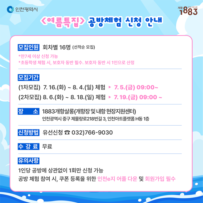인천광역시   1883
<여름특집> 공방체험 신청 안내
(모집인원) 회차별 16명(선착순 모집)
*만 7세 이상 신청 가능
*초등학생 체험 시, 보호자 동반 필수. 보호자 동반 시 1인으로 산정
(모집기간)
(1차모집) 7. 16.(화) ~ 8. 4.(일) 체험 ▶ 7. 5.(금) 09:00 ~
(2차모집) 8. 6.(화) ~ 8. 18.(일) 체험 ▶ 7.19.(금) 09:00 ~
(장   소) 1883개항살롱(개항장 및 내항 현장지원센터)인천광역시 중구 제물량로218번길 3, 인천아트플랫폼 H동 1층
(신청방법) 유선신청 ☎ 032)766-9030
(수 강 료) 무료
(유의사항)
1인당 공방에 상관없이 1회만 신청 가능
공방 체험 참여 시, 쿠폰 등록을 위한 인천e지 어플 다운 및 회원가입 필수