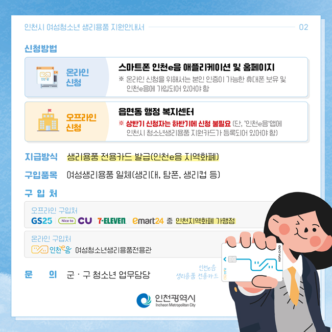 인천시여성청소년 생리용품 지원안내서   02
신청방법
온라인신청 : 스마트폰 인천e음 애플리케이션 및 홈페이지
오프라인신청 : 읍면동 행정복지센터
* 상반기 신청자는 하반기 신청 불필요 (단, '인천e음'앱에 인천시 청소년생리용품 지원카드가 등록되어 있어야 함)
지급방식 : 생리용품 전용카드 발급(인천e음 지역화폐)
구입품목 : 여성생리용품 일체(생리대,탐폰,생리컵 등)
구입처
오프라인 구입처 : GS, CU, 7-ELEVEN, emart24중 인천지역화폐 가맹점
온라인 구입처 : 인천e음 여성청소년생리용품전용관
문의 : 군‧ 구 청소년 업무담당
인천광역시