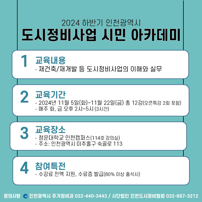2024 하반기 인천광역시 
도시정비사업 시민 아카데미
1. 교육내용
  ‧ 재건축/재개발 등 도시정비사업의 이해와 실무
2. 교육기간 
  ‧ 2024년 11월 5일(화)~11월 22일(금) 총 12강(오픈특강 2회 포함)
  ‧ 매주 화, 금 오후 2시~5시 (3시간)
3. 교육장소
  ‧ 청운대학교 인천캠퍼스(114호 강의실) 
  ‧ 주소: 인천광역시 미추홀구 숙골로 113
4. 참여특전
  ‧ 수강료 전액 지원, 수료증 발급(80% 이상 출석시)
문의사항
인천광역시 주거정비과 032-440-3443 / 사단법인 인천도시정비협회 032-867-3212