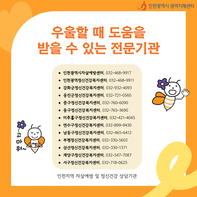 우울할 때 도움을 
받을 수 있는 전문기관
• 인천광역시자살예방센터, 032-468-9917
• 인천광역정신건강복지센터, 032-468-9911
• 강화군정신건강복지센터, 032-932-4093
• 옹진군정신건강복지센터, 032-721-0560
• 중구정신건강복지센터, 032-760-6090
• 동구정신건강복지센터, 032-765-3690
• 미추홀구정신건강복지센터, 032-421-4045
• 연수구정신건강복지센터, 032-899-9430
• 남동구정신건강복지센터, 032-465-6412
• 부평정신건강복지센터, 032-330-5602
• 삼산정신건강복지센터, 032-330-1371
• 계양구정신건강복지센터, 032-547-7087
• 서구정신건강복지센터, 032-718-0625
인천지역 자살예방 및 정신건강 상담기관
