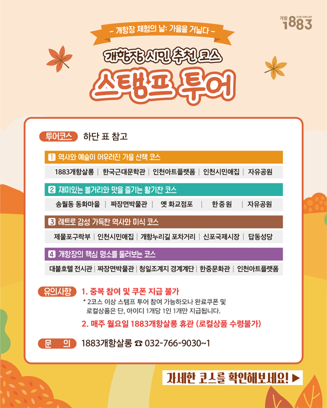 개항장 체험의 날: 가을을 거닐다
개항장 시민 추천 코스 스탬프 투어
투어코스 하단 표 참고
1 역사와 예술이 어우러진 가을 산책 코스
1883개항살롱, 한국근대문학관, 인천아트플랫폼, 인천시민애집, 자유공원
2. 재미있는 볼거리와 맛을 즐기는 활기찬 코스
송월동 동화마을, 짜장면박물관, 옛 화교점포, 한중원, 자유공원
3. 레트로 감성 가득한 역사와 미식 코스
제물포구락부, 인천시민애집, 개항누리길 포차거리, 신포국제시장, 답동성당
4. 개항장의 핵심 명소를 둘러보는 코스
대불호텔 전시관, 짜장면 박물관, 청일조계지 경계계단, 한중문화관, 인천아트플랫폼
유의사항 1. 중복참여 및 쿠폰 지급 불가 
*2코스 이상 스탬프 투어 참여 가능하오나 완료쿠폰 및 로컬상품은 단, 아이디 1개당 1인 1개만 지급됩니다.
2. 1883개항살롱 매주 월요일 휴관(로컬 상품 수령 불가)
문의 1883개항살롱 032-766-9030~1
자세한 코스를 확인해보세요