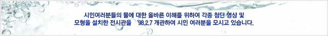 시민여러분들의 물에 대한 올바른 이해를 위하여 각종 첨단 영상 및 모형을 설치한 전시관을 ’98.2.7 개관하여 시민 여러분을 모시고 있습니다.