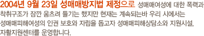 2004년 9월 23일 성매매방지법 제정으로 성매매여성에 대한 폭력과 착취구조가 잠깐 움츠려 들기는 했지만 현재는 계속되는바 우리 시에서는 성매매피해여성의 인권 보호와 자립을 돕고자 성매매피해상담소와 지원시설, 자활지원센터를 운영합니다. 국번없이 117