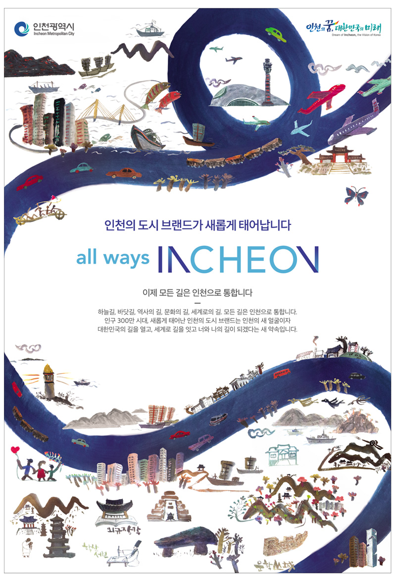 인천의 도시 브랜드가 새롭게 태어납니다. all ways INCHEON 이제 모든 길은 인천으로 통합니다. /하늘길, 바닷길, 역사의 길, 문화의 길, 세계로의 길, 모든길은 인천으로 통합니다. 인구 300만 시대, 새롭게 태어난 인천의 도시 브랜드는 인천의 새 얼굴이자 대한민국의 길을 열고, 세계로 길을 잇고 너와 나의 길이 되겠다는 새 약속입니다.