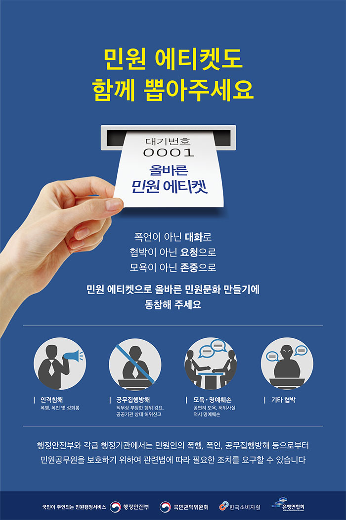 민원 에티켓도 함께 뽑아주세요 (대기번호 001 올바른 민원 에티켓) 폭언이 아닌 대화로, 협박이 아닌 요청으로, 모욕이 아닌 존중으로  민원 에티켓으로 올바른 민원문화 만들기에 동참헤 주세요.   인격침해 :폭행, 폭언 및 성희롱,  공무집행방해:직무상 부당한 행위강요, 공공기간 상대 허위신고,  모욕.명예훼손:공연히 모욕, 허위사실 적시 명예훼손, 기타 협박    행정안전부와 각급 행정기관에서는 민원인의 폭행, 폭언, 공무집행방해 등으로부터 민원공무원을 보호하기 위하여 관련법에 따라 필요한 조치를 요구할 수 있습니다.  국민이 주인되는 민원행정서비스  행정안전부, 국민권익위원회, 한국소비자원, 은행연합회