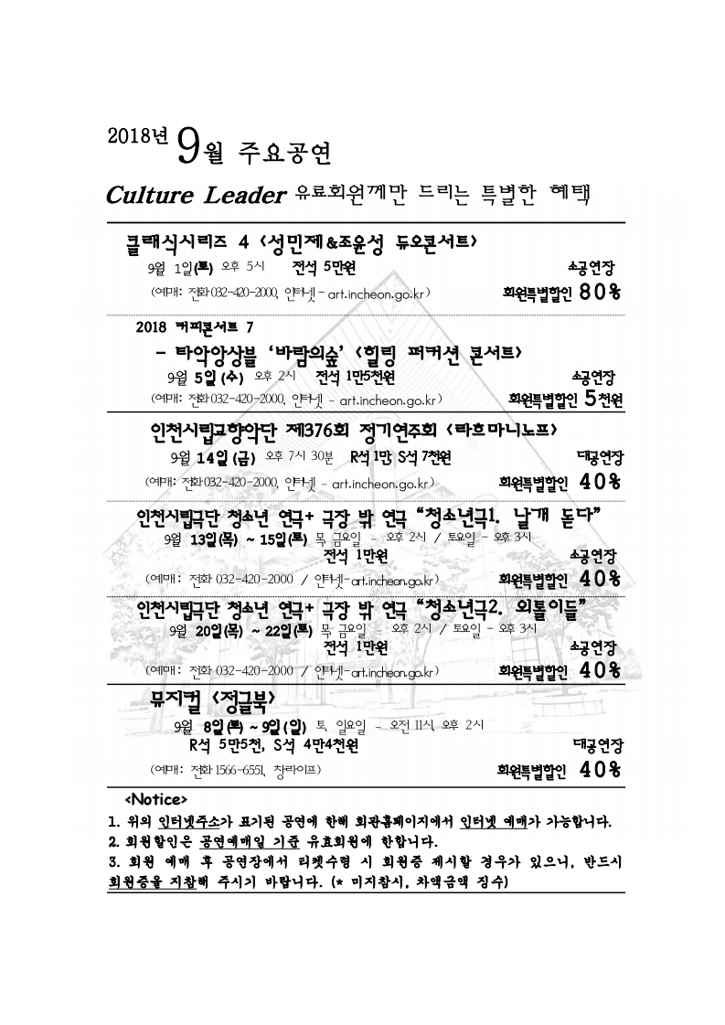 2018년 9월 주요공연 안내 culture leader 유료회원께만 드리는 특별한 혜택 클래식시리즈 4 <성민제&조윤성 듀오콘서트> 9월 1일(토) 오후 5시 전석 5만원 소공연장 회원특별할인 80% (예매: 전화 032-420-2000, 인터넷 – art.incheon.go.kr)  2018 커피콘서트 7 타악앙상블 ‘바람의숲’ <힐링 퍼커션 콘서트> 9월 5일 (수) 오후 2시 전석 1만5천원 소공연장 회원특별할인 5천원(예매: 전화 032-420-2000, 인터넷 – art.incheon.go.kr) 인천시립교향악단 제376회 정기연주회 <라흐마니노프> 9월 14일 (금) 오후 7시 30분 R석 1만, S석 7천원 대공연장 회원특별할인 40% (예매: 전화 032-420-2000, 인터넷 – art.incheon.go.kr) 인천시립극단 청소년 연극 + 극장 밖 연극 “청소년극1. 날개 돋다” 9월 13일 (목) ~ 15일 (토) 목, 금요일 – 오후 2시 / 토요일 – 오후 3시 전석 1만원 소공연장 회원특별할인 40% (예매: 전화 032-420-2000, 인터넷 – art.incheon.go.kr) 인천시립극단 청소년 연극 + 극장 밖 연극 “청소년극2. 외톨이들” 9월 20일 (목) ~ 22일 (토) 목, 금요일 – 오후 2시 / 토요일 – 오후 3시 전석 1만원 소공연장 회원특별할인 40% (예매: 전화 032-420-2000, 인터넷 – art.incheon.go.kr) 뮤지컬 <정글북> 9월 8일 (토) ~ 9일 (일) 토, 일요일 – 오전 11시, 오후 2시 R석 5만 5천, S석 4만4천원 대공연장 회원특별할인 40% (예매: 전화 1566-6551, 창라이프) <Notice> 1. 위의 인터넷주소가 표기된 공연에 한해 회관홈페이지에서 인터넷 예매가 가능합니다. 2. 회원할인은 공연예매일 기준 유효회원에 한합니다. 3. 회원 예매 후 공연장에서 티켓수령 시 회원증 제시할 경우가 있으니, 반드시 회원증을 지참해 주시기 바랍니다. (미지참시, 차액금액 징수)