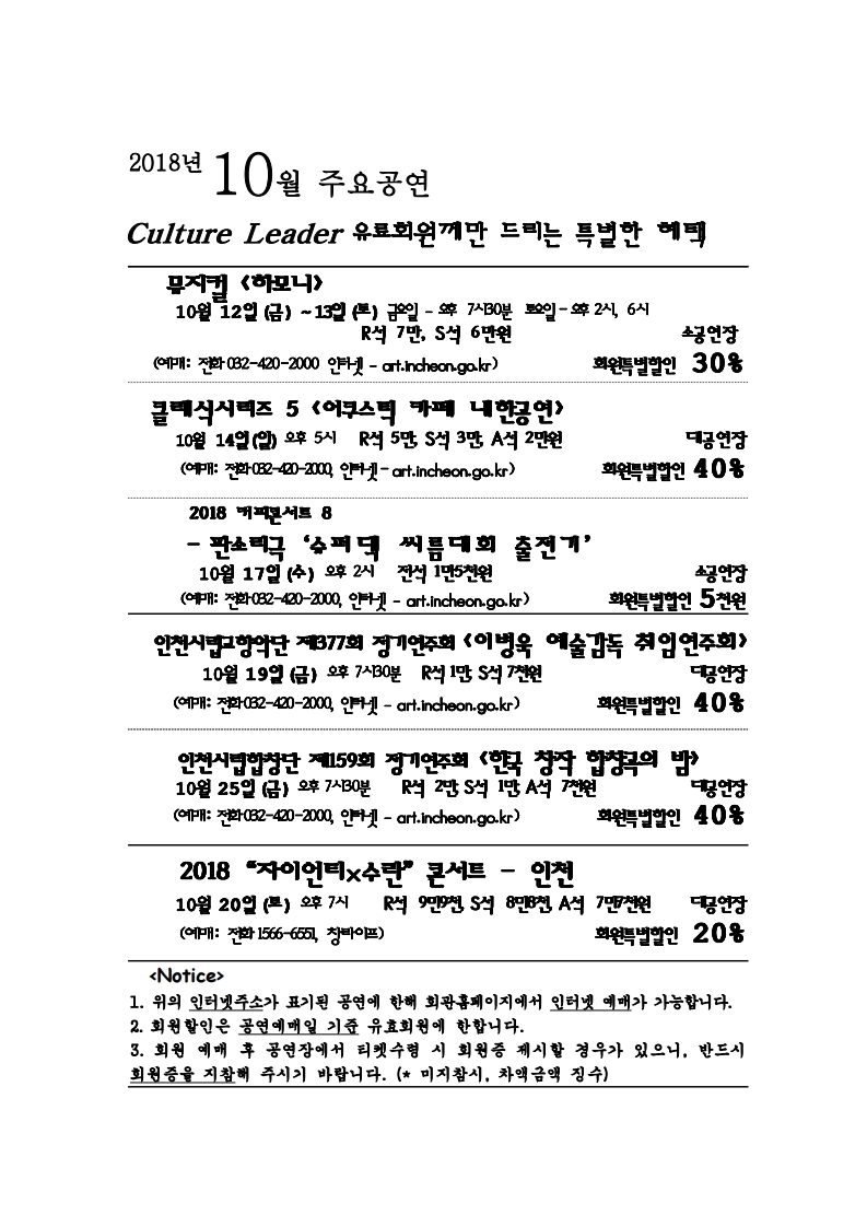 2018년 10월 주요공연 culture leader 유료회원께만 드리는 특별한 혜택 뮤지컬 <하모니> 10월 12일 (금) ~ 13일 (토) 금요일 – 오후 7시 30분 토요일 – 오후 2시, 6시 R석 7만, S석 6만원 소공연장 회원특별할인 30% (예매: 전화 032-420-2000, 인터넷 – art.incheon.go.kr) 클래식시리즈 5 <어쿠스틱 카페 내한공연> 10월 14일 (일) 오후 5시 R석 5만, S석 3만, A석 2만원 대공연장 회원특별할인 40% (예매: 전화 032-420-2000, 인터넷 – art.incheon.go.kr) 2018 커피콘서트 8 판소리극 ‘슈퍼댁 씨름대회 출전기’ 10월 17일 (수) 오후 2시 전석 1만5천원 소공연장 회원특별할인 5천원 (예매: 전화 032-420-2000, 인터넷 – art.incheon.go.kr) 인천시립교향악단 제377회 정기연주회 <이병욱 예술감독 취임연주회> 10월 19일 (금) 오후 7시 30분 R석 1만, S석 7천원 대공연장 회원특별할인 40% (예매: 전화 032-420-2000, 인터넷 – art.incheon.go.kr) 인천시립합창단 제159회 정기연주회 <한국 창작 합창곡의 밤> 10월 25일 (금) 오후 7시 30분 R석 2만, S석 1만, A석 7천원 대공연장 회원특별할인 40% (예매: 전화 032-420-2000, 인터넷 – art.incheon.go.kr) 2018 “자이언티&수란” 콘서트 인천 10월 20일 (토) 오후 7시 R석 9만9천, S석 8만8천, A석 7만7천 대공연장 회원특별할인 40% (예매: 전화 1566-6551, 창라이프) <Notice> 1. 위의 인터넷주소가 표기된 공연에 한해 회관홈페이지에서 인터넷 예매가 가능합니다. 2. 회원할인은 공연예매일 기준 유효회원에 한합니다. 3. 회원 예매 후 공연장에서 티켓수령 시 회원증 제시할 경우가 있으니, 반드시 회원증을 지참해 주시기 바랍니다. (미지참시, 차액금액 징수)