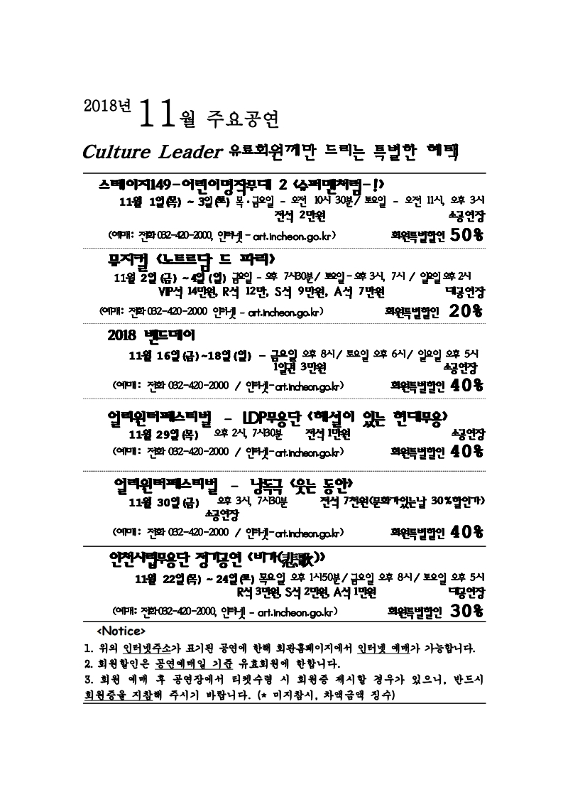 2018년 11월 주요공연 culture leader 유료회원께만 드리는 특별한 혜택 스테이지149-어린이명작무대 2 <슈퍼맨처럼-!> 11월 1일 (목) ~ 3일 (토) 목, 금요일 – 오전 10시 30분 / 토요일 – 오전 11시, 오후 3시 전석 2만원 소공연장 회원특별할인 50% (예매: 전화 032-420-2000, 인터넷 – art.incheon.go.kr) 뮤지컬 <노트르담 드 파리> 11월 2일 (금) ~ 4일 (일) 금요일 – 오후 7시 30분/ 토요일 – 오후 3시, 7시 / 일요일 오후 2시 VIP석 14만원, R석 12만, S석 9만원, A석 7만원 대공연장 회원특별할인 20% (예매: 전화 032-420-2000, 인터넷 – art.incheon.go.kr) 2018 밴드메이 11월 16일 (금) ~ 18일 (일) - 금요일 오후 8시 / 토요일 오후 6시 / 일요일 오후 5시 1일권 3만원 소공연장 회원특별할인 40% (예매: 전화 032-420-2000, 인터넷 – art.incheon.go.kr) 얼리윈터페스티벌 – IDP무용단 <해설이 있는 현대무용> 11월 29일 (목) 오후 2시, 7시 30분 전석 1만원 소공연장 회원특별할인 40% (예매: 전화 032-420-2000, 인터넷 – art.incheon.go.kr) 얼리윈터페스티벌 – 낭독극 <웃는 동안> 11월 30일 (금) 오후 3시, 7시 30분 전석 7천원(문화가있는날 30%할인가) 소공연장 회원특별할인 40% (예매: 전화 032-420-2000, 인터넷 – art.incheon.go.kr) 인천시립무용단 정기공연 <비가> 11월 22일 (목) ~ 24일 (토) 목요일 오후 1시 50분 / 금요일 오후 8시 / 토요일 오후 5시 R석 3만원, S석 2만원, A석 1만원 대공연장 회원특별할인 30% (예매: 전화 032-420-2000, 인터넷 – art.incheon.go.kr) <Notice> 1. 위의 인터넷주소가 표기된 공연에 한해 회관홈페이지에서 인터넷 예매가 가능합니다. 2. 회원할인은 공연예매일 기준 유효회원에 한합니다. 3. 회원 예매 후 공연장에서 티켓수령 시 회원증 제시할 경우가 있으니, 반드시 회원증을 지참해 주시기 바랍니다. (미지참시, 차액금액 징수)