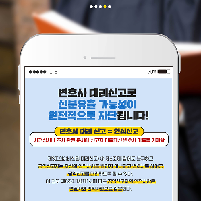 변호사 대리신고로 신분유출 가능성이 원천적으로 차단됩니다!  변호사대리신고=안심신고 : 사건심사나 조사 관련 문서에 신고자 이름대신 변호사 이름을 기재함.  |  제8조의2(비실명 대리신고) 1.제8조의1항에도 불구하고 공익신고자는 자신의 인적사항을 밝히지 아니하고 변호사로 하여금 공익신고를 대리하도록 할 수 있다. 이 경우 제8조제1항제1호에 따른 공익신고자의 인적사항은 변호사의 인적사항으로 갈음한다.
