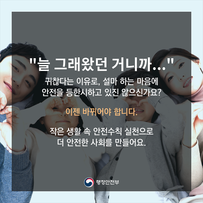 "늘 그래왔던 거니까..." 귀찮다는 이유로 설마하는 마음에 안전을 등한시 하고 있진 않으신가요? 이젠 바뀌어야 합니다. 작은 생활 속 안전수칙 실천으로 더 안전한 사회를 만들어요.