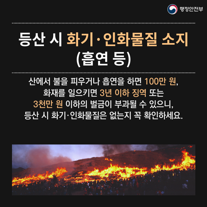 등산시 화기.인화물질 소지(흡연 등) 산에서 불을 피우거나 흡연을 하면 100만원, 화재를 일으키면 3년 이하 징역 또는 3천만원 이하의 벌금이 부과될 수 있으니, 등산시 화기.인화물질은 없는지 꼭 확인하세요.