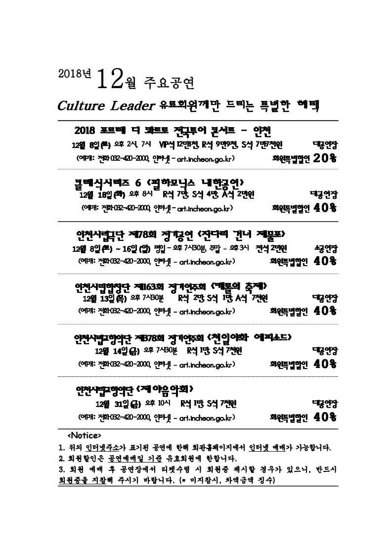 2018년 12월 주요공연 culture leader 유료회원께만 드리는 특별한 혜택 2018 포르테 디 콰트로 전국투어 콘서트 – 인천 12월 8일 (토) 오후 2시, 7시 VIP석 12만1천, R석 9만9천, S석 7만7천원 대공연장 회원특별할인 20% (예매: 전화 032-420-2000, 인터넷 – art.incheon.go.kr) 클래식 시리즈 6 <필하모닉스 내한공연> 12월 18일 (화) 오후 8시 R석 7만, S석 4만, A석 2만원 대공연장 회원특별할인 40% (예매: 전화 032-420-2000, 인터넷 – art.incheon.go.kr) 인천시립극단 제 78회 정기공연 <잔다리 건너 제물포> 12월 8일 (토) ~ 16일 (일) 평일 – 오후 7시 30분, 주말 – 오후 3시 전석 소공연장 회원특별할인 40% (예매: 전화 032-420-2000, 인터넷 – art.incheon.go.kr) 인천시립합창단 제163회 정기연주회 <캐롤의 축제> 12월 13일 (목) 오후 7시 30분 R석 2만, S석 1만, A석 7천원대공연장 회원특별할인 40% (예매: 전화 032-420-2000, 인터넷 – art.incheon.go.kr) 인천시립교향악단 제378회 정기연주회 <천일야화 에피소드> 12월 14일 (금) 오후 7시 30분 R석 1만, S석 7천원 대공연장 회원특별할인 40% (예매: 전화 032-420-2000, 인터넷 – art.incheon.go.kr) 인천시립교향악단 <제야음악회> 12월 31일 (금) 오후 10시 R석 1만, S석 7천원 대공연장 회원특별할인 40% (예매: 전화 032-420-2000, 인터넷 – art.incheon.go.kr) <Notice> 1. 위의 인터넷주소가 표기된 공연에 한해 회관홈페이지에서 인터넷 예매가 가능합니다. 2. 회원할인은 공연예매일 기준 유효회원에 한합니다. 3. 회원 예매 후 공연장에서 티켓수령 시 회원증 제시할 경우가 있으니, 반드시 회원증을 지참해 주시기 바랍니다. (미지참시, 차액금액 징수)