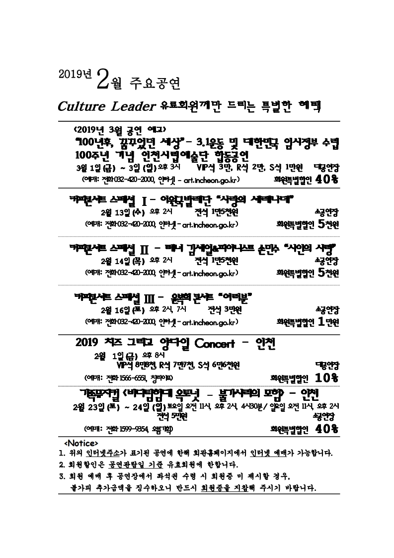 2019년 2월 주요공연 culture leader 유료회원께만 드리는 특별한 혜택 <2019년 3울 공연 예고> “100년후, 꿈꾸었던 세상” - 3.1운동 및 대한민국 임시정부 수립 100주년 기념 인천시립예술단 합동공연 3월 1일 (금) ~ 3일 (일) 오후 3시 VIP석 3만, R석 2만, S석 1만원 대공연장 회원특별할인 40% (예매: 전화 032-420-2000, 인터넷 – art.incheon.go.kr) 커피콘서트 스페셜 1 – 이원국발레단 “사랑의 세레나데” 2월 13일 (수) 오후 2시 전석 1만 5천원 소공연장 회원특별할인 5천원 (예매: 전화 032-420-2000, 인터넷 – art.incheon.go.kr) 커피콘서트 스페셜 2 – 테너 김세일 & 피아니스트 손민수 “시인의 사랑” 2월 14일 (목) 오후 2시 전석 1만5천원 소공연장 회원특별할인 5천원 (예매: 전화 032-420-2000, 인터넷 – art.incheon.go.kr) 커피콘서트 스페셜 3 – 윤복희 콘서트 “여러분” 2월 16일 (토) 오후 2시, 7시 전석 3만원 소공연장 회원특별할인 1만원 (예매: 전화 032-420-2000, 인터넷 – art.incheon.go.kr) 2019 치즈 그리고 양다일 Concert – 인천 2월 1일 (금) 오후 8시 VIP석 8만 8천, R석 7만 7천, S석 6만 6천원 대공연장 회원특별할인 10% (예매: 전화 1566-6551, 창라이프) 가족뮤지컬 <바다탐험대 옥토넛 – 불가사리의 모험> - 인천 2월 23일 (토) ~ 24일 (일) 토요일 오전 11시, 오후 2시, 4시 30분 / 일요일 오전 11시, 오후 2시 전석 5만원 소공연장 회원특별할인 40% (예매: 전화 1599-9354, 오름기획) <Notice> 1. 위의 인터넷주소가 표기된 공연에 한해 회관홈페이지에서 인터넷 예매가 가능합니다. 2. 회원할인은 공연예매일 기준 유효회원에 한합니다. 3. 회원 예매 후 공연장에서 좌석권 수령 시 회원증 미 제시할 경우, 불가피 하게 추가금액을 징수하오니 반드시 회원증을 지참해 주시기 바랍니다.