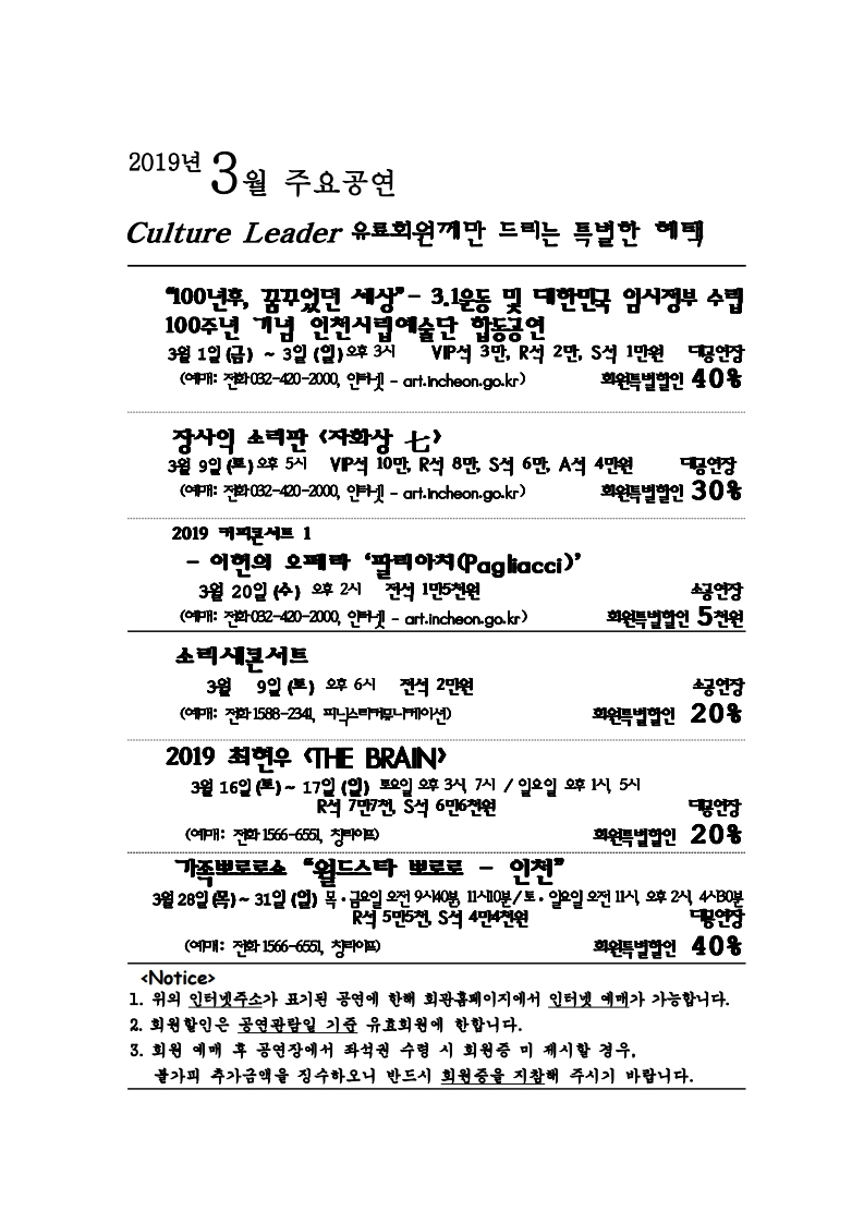 2019년 3월 주요공연 culture leader 유료회원께만 드리는 특별한 혜택 “100년후, 꿈꾸었던 세상” - 3.1운동 및 대한민국 임시정부 수립 100주년 기념 인천시립예술단 합동공연 3월 1일 (금) ~ 3일 (일) 오후 3시 VIP석 3만, R석 2만, S석 1만원 대공연장 회원특별할인 40% (예매: 전화 032-420-2000, 인터넷 – art.incheon.go.kr) 장사익 소리판 <자화상 七> 3월 9일 (토) 오후 5시 VIP석 10만, R석 8만, S석 6만, A석 4만원 대공연장 회원특별할인 30% (예매: 전화 032-420-2000, 인터넷 – art.incheon.go.kr) 2019 커피콘서트 1 –이헌의 오페라 ‘팔라아치(Pagliacci)’ 3월 20일 (수) 오후 2시 전석 1만5천원 소공연장 회원특별할인 5천원 (예매: 전화 032-420-2000, 인터넷 – art.incheon.go.kr)소리새콘서트 3월 9일 (토) 오후 6시 전석 2만원 소공연장 회원특별할인 20% (예매: 전화 1588-2341, 피닉스리커뮤니케이션) 2019 최현우 <THE BRAIN> 3월 16일 (토) ~ 17일 (일) 토요일 오후 3시, 7시 / 일요일 오후 1시, 5시 R석 7만7천, S석 6만6천원 대공연장 회원특별할인 20% (예매: 전화 1566-6551, 창라이프) 가족뽀로로쇼 “월드스타 뽀로로 – 인천” 3월 28일 (목) ~ 31일 (일) 목, 금요일 오전 9시 40분, 11시 / 토, 일요일 오전 11시, 오후 2시, 4시 30분 R석 5만5천, S석 4만4천원 대공연장 회원특별할인 40% (예매: 전화 1566-6551, 창라이프) <Notice> 1. 위의 인터넷주소가 표기된 공연에 한해 회관홈페이지에서 인터넷 예매가 가능합니다. 2. 회원할인은 공연예매일 기준 유효회원에 한합니다. 3. 회원 예매 후 공연장에서 좌석권 수령 시 회원증 미 제시할 경우, 불가피 하게 추가금액을 징수하오니 반드시 회원증을 지참해 주시기 바랍니다.