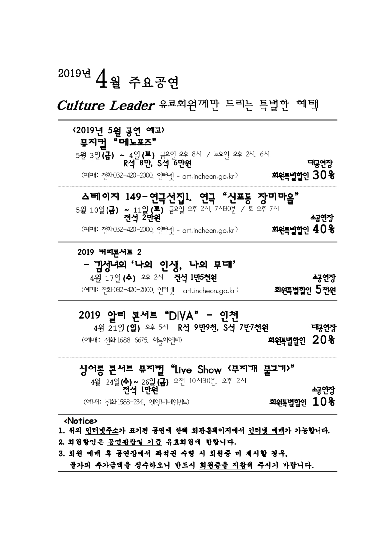 2019년 4월 주요공연 culture leader 유료회원께만 드리는 특별한 혜택 <2019년 5월 공연 예고> 뮤지컬 “메노포즈” 5월 3일 (금) ~ 4일 (토) 금요일 오후 8시 / 토요일 오후 2시, 6시 R석 8만, S석 6만원 대공연장 회원특별할인 30% (예매: 전화 032-420-2000, 인터넷 – art.incheon.go.kr) 스테이지 149-연극선집1. 연극 “신포동 장미마을” 5월 10일 (금) ~ 11일 (토) 금요일 오후 2시, 7시 30분 / 토 오후 7시 전석 2만원 소공연장 회원특별할인 40% (예매: 전화 032-420-2000, 인터넷 – art.incheon.go.kr) 2019 커피콘서트 2 – 김성녀의 ‘나의 인생, 나의 무대’ 4월 17일 (수) 오후 2시 전석 1만 5천원 소공연장 회원특별할인 5천원 (예매: 전화 032-420-2000, 인터넷 – art.incheon.go.kr) 2019 알리 콘서트 “DIVA” - 인천 4월 21일 (일) 오후 5시 R석 9만9천, S석 7만7천원 대공연장 회원특별할인 20% (예매: 전화 1688-6675, 하늘이엔티) 싱어롱 콘서트 뮤지컬 “Live Show <무지개 물고기>”4월 24일 (수) ~ 26일 (금) 오전 10시 30분, 오후 2시 전석 1만원 소공연장 회원특별할인 10% (예매: 전화 1588-2341, 엔엔터테인먼트) <Notice> 1. 위의 인터넷주소가 표기된 공연에 한해 회관홈페이지에서 인터넷 예매가 가능합니다. 2. 회원할인은 공연예매일 기준 유효회원에 한합니다. 3. 회원 예매 후 공연장에서 좌석권 수령 시 회원증 미 제시할 경우, 불가피 하게 추가금액을 징수하오니 반드시 회원증을 지참해 주시기 바랍니다.