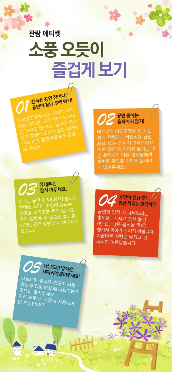 <황.금.토.끼> 관람 에티켓 1. 간식은 공연 전이나 공연이 끝난 후에 먹기 - 야외공연장에서는 냄새가 나지 않는 간단한 간식이나 도시락은 드셔도 됩니다.음식은 공연 전과 후에만 드시고 공연 중에는 무대 위의 출연자들에게 집중해 주세요. 2. 공연 중에는 움직이지 않기!- 대부분의 야외공연은 한 시간 정도 진행되니 화장실은 공연 시작 10분 전까지 다녀오세요.또한 공연 중 자리를 옮기는 것은 출연자와 다른 관객들에게 불편을 주므로 되도록 움직이지 말아주세요. 3. 휴대폰은 잠시 꺼두세요.- 신나는 공연 중 어디선가 울리는 휴대폰 소리! 자명종 소리만큼 듣기 싫지요. 우리 생활에 꼭 필요한 휴대폰이지만 공연 중엔 잠시 꺼두셔도 좋습니다. 4. 공연이 끝난 후! 앉은 자리는 깔끔하게- 공연장 입장시 나눠드리는 홍보물, 가지고 오신 물건(빈 캔, 남은 음식물 등)은 챙겨서 돌아가 주시기 바랍니다. 아름다운 사람은 남기고 간 자리도 아름답습니다. 5. 나눠드린 방석은 제자리에 돌려주세요!- 나눠드린 방석은 깨끗이 사용하신 후 입장하실 때 나눠드렸던 곳으로 돌려주세요. 우리 모두가 소중히 사용해야 할 재산입니다.