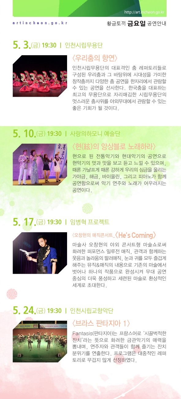 5월 4일 / 어린이를 위한 가족뮤지컬 <욕심쟁이 마님과 바보> 어린이날 기념으로 준비한 가족뮤지컬. 마음착한 영구가 욕심쟁이 대감 집에서 일을 하면서 돈도 받지 못하고 쫓겨나면서 벌어지는 이야기로 출발한다. 영구는 산속에서 여러 동물들과 착하고 귀여운 도깨비를 만나서 황금알을 낳는 오리를 선물 받게 된다. 집에 가는 길에 잠시 들린 대감 집에서 오리가 황금알을 낳게 되는데...5월 17일 / 오창현의 매직콘서트 - He’s Coming 마술사 오창현의 야외 콘서트형 마술쇼로써 화려한 퍼포먼스 일루전 매직, 관객과 함께하는 웃음과 놀라움의 팔러매직, 눈과 귀를 모두 즐겁게 해주는 뮤직&매직 등 더욱 풍성하고 세련된 마술로 환상적인 세계로 초대한다. 5월 24일 / 인천시립교향악단 <브라스 판타지아 1> 프랑스어로 ‘시끌벅적한 잔치’라는 뜻을 가진 인천시립교향악단의 Fantasis(판타지아) 무대는 화려한 금관악기의 매력을 뽐내는 시간이다. 대중적인 레퍼토리로 연주자와 관객들이 함께 즐기는 잔치분위기를 연출한다. 5월 31일 / 인천시립합창단과 함께하는 <뮤지컬 하이라이트> 인천시립합창단원들의 다양한 끼와 새로운 모습을 볼 수 있는 공연으로 자칫 어렵고 무겁게 느껴 질 수 있는 오페라 무대를 보다 가볍고 신선하게 준비했다. 뮤지컬의 유명한 장면들을 재연하여 친근한 공연을 선사할 예정이다. 6월 7일 / 귀호강 토크 콘서트 - 클래식을 부탁해 클래식과 탭댄스가 어우러진 공연으로 관객들이 유쾌하고 즐거운 축제 속 음악을 즐길 수 있다. 문화예술과 한층 가까워진 관객들이 개개인의 일상 속에서 예술적으로 재탄생하며 지역문화예술 발전과 함께 예술을 사랑하는 삶으로 확장하고자 한다. 6월 14일 / 인천시립극단 <유랑극단> 해방 전 신파 유랑 극단의 삶을 형상화해 근대극 발달과정을 조명하는 동시에 예술과 인생의 의미를 그린 작품이다. 막 구분이 없으며 극 중 인물들이 유랑극단 배우라는 설정을 활용해 사실주의극과 가면극 등 다양한 극 양식을 선보인다. 6월 21일 / 인천시립교향악단 <여름은 챔버 선율을 타고> 풋풋한 봄을 보내고 싱그러운 여름을 맞이하는 즈음, 인천시립교향악단 챔버 앙상블의 아름다운 선율과 함께 계절의 변화를 느껴보는 시간을 준비하였다. 프로그램은 대중적인 레퍼토리로 무겁지 않게 선정하였다. 6월 28일 / 팬텀싱어2 팝페라 그룹 ‘지브로 콘서트’팬텀싱어2에서 화려한 무대를 선보였던 멤버들이 다양한 음악을 선보이기 위해 ‘지브로’를 구성하였다. 팝, 성악, 뮤지컬 음악 등 장르 구분에 한정적이지 않은 크로스오버 무대 공연을 통해 여러 음악적 장르를 선보이고, 관객들과 함께 소통하고자 한다. 7월 5일 / 인천시립교향악단 <브라스 판타지아 2> 프랑스어로 ‘시끌벅적한 잔치’라는 뜻을 가진 인천시립교향악단의 Fantasis(판타지아) 무대는 화려한 금관악기의 매력을 뽐내는 시간이다. 대중적인 레퍼토리로 연주자와 관객들이 함께 즐기는 잔치분위기를 연출한다. 7월 12일 / 인천시립합창단과 함께 하는 <오페라 아리아의 밤> 인천시립합창단 단원들의 아름다운 아리아를 확인할 수 있는 무대로 유명 오페라 작품의 대표적인 아리아를 선사 할 예정이다. 솔로 무대 뿐만 아니라 세련된 화음의 듀엣곡과 합창곡도 마련되어져 있어서 마치 오페라 여러 편을 동시에 보는 것 같은 다채로운 공연이 될 것이다. 8월 30일 / 인천시립합창단이 들려주는 <가곡 이야기> TV에서 즐겨 듣던 가곡들과 더불어 신작 가곡 등을 합창으로 편곡한 공연으로 마련하여 추억을 되새길 수 있는 무대가 될 것이다. 또 가곡 뿐만 아니라 우리 귀에 친숙한 옛날 가요와 힐링 송 등도 합창으로 즐길 수 있다. 9월 20일 / 인천시립무용단〈우리 춤의 향연〉인천시립무용단의 대표 격인 춤 레퍼토리들로 구성된 우리 춤과 그 바탕위에 시대성을 가미한 창작 춤까지 다양한 춤 공연을 한자리에서 관람할 수 있는 공연을 선사한다. 한국 춤을 대표하는 최고의 무용단으로 자리매김한 시립무용단의 멋스러운 춤사위를 야외무대에서 관람할 수 있는 좋은 기회가 될 것이다. 