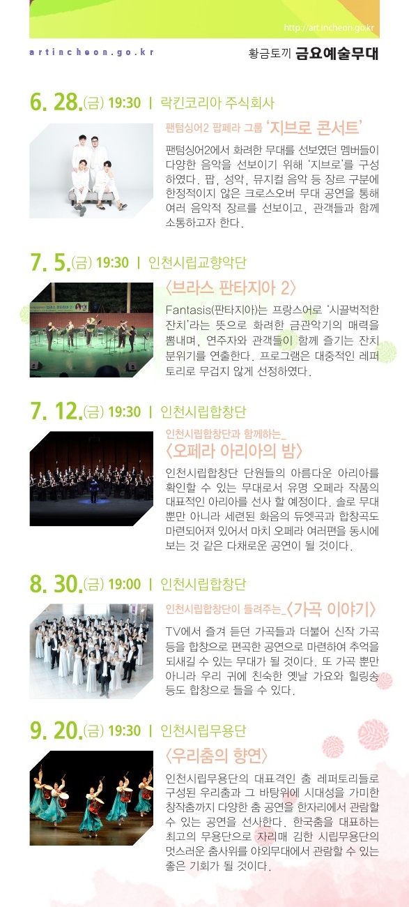 5월 4일 / 어린이를 위한 가족뮤지컬 <욕심쟁이 마님과 바보> 어린이날 기념으로 준비한 가족뮤지컬. 마음착한 영구가 욕심쟁이 대감 집에서 일을 하면서 돈도 받지 못하고 쫓겨나면서 벌어지는 이야기로 출발한다. 영구는 산속에서 여러 동물들과 착하고 귀여운 도깨비를 만나서 황금알을 낳는 오리를 선물 받게 된다. 집에 가는 길에 잠시 들린 대감 집에서 오리가 황금알을 낳게 되는데...5월 17일 / 오창현의 매직콘서트 - He’s Coming 마술사 오창현의 야외 콘서트형 마술쇼로써 화려한 퍼포먼스 일루전 매직, 관객과 함께하는 웃음과 놀라움의 팔러매직, 눈과 귀를 모두 즐겁게 해주는 뮤직&매직 등 더욱 풍성하고 세련된 마술로 환상적인 세계로 초대한다. 5월 24일 / 인천시립교향악단 <브라스 판타지아 1> 프랑스어로 ‘시끌벅적한 잔치’라는 뜻을 가진 인천시립교향악단의 Fantasis(판타지아) 무대는 화려한 금관악기의 매력을 뽐내는 시간이다. 대중적인 레퍼토리로 연주자와 관객들이 함께 즐기는 잔치분위기를 연출한다. 5월 31일 / 인천시립합창단과 함께하는 <뮤지컬 하이라이트> 인천시립합창단원들의 다양한 끼와 새로운 모습을 볼 수 있는 공연으로 자칫 어렵고 무겁게 느껴 질 수 있는 오페라 무대를 보다 가볍고 신선하게 준비했다. 뮤지컬의 유명한 장면들을 재연하여 친근한 공연을 선사할 예정이다. 6월 7일 / 귀호강 토크 콘서트 - 클래식을 부탁해 클래식과 탭댄스가 어우러진 공연으로 관객들이 유쾌하고 즐거운 축제 속 음악을 즐길 수 있다. 문화예술과 한층 가까워진 관객들이 개개인의 일상 속에서 예술적으로 재탄생하며 지역문화예술 발전과 함께 예술을 사랑하는 삶으로 확장하고자 한다. 6월 14일 / 인천시립극단 <유랑극단> 해방 전 신파 유랑 극단의 삶을 형상화해 근대극 발달과정을 조명하는 동시에 예술과 인생의 의미를 그린 작품이다. 막 구분이 없으며 극 중 인물들이 유랑극단 배우라는 설정을 활용해 사실주의극과 가면극 등 다양한 극 양식을 선보인다. 6월 21일 / 인천시립교향악단 <여름은 챔버 선율을 타고> 풋풋한 봄을 보내고 싱그러운 여름을 맞이하는 즈음, 인천시립교향악단 챔버 앙상블의 아름다운 선율과 함께 계절의 변화를 느껴보는 시간을 준비하였다. 프로그램은 대중적인 레퍼토리로 무겁지 않게 선정하였다. 6월 28일 / 팬텀싱어2 팝페라 그룹 ‘지브로 콘서트’팬텀싱어2에서 화려한 무대를 선보였던 멤버들이 다양한 음악을 선보이기 위해 ‘지브로’를 구성하였다. 팝, 성악, 뮤지컬 음악 등 장르 구분에 한정적이지 않은 크로스오버 무대 공연을 통해 여러 음악적 장르를 선보이고, 관객들과 함께 소통하고자 한다. 7월 5일 / 인천시립교향악단 <브라스 판타지아 2> 프랑스어로 ‘시끌벅적한 잔치’라는 뜻을 가진 인천시립교향악단의 Fantasis(판타지아) 무대는 화려한 금관악기의 매력을 뽐내는 시간이다. 대중적인 레퍼토리로 연주자와 관객들이 함께 즐기는 잔치분위기를 연출한다. 7월 12일 / 인천시립합창단과 함께 하는 <오페라 아리아의 밤> 인천시립합창단 단원들의 아름다운 아리아를 확인할 수 있는 무대로 유명 오페라 작품의 대표적인 아리아를 선사 할 예정이다. 솔로 무대 뿐만 아니라 세련된 화음의 듀엣곡과 합창곡도 마련되어져 있어서 마치 오페라 여러 편을 동시에 보는 것 같은 다채로운 공연이 될 것이다. 8월 30일 / 인천시립합창단이 들려주는 <가곡 이야기> TV에서 즐겨 듣던 가곡들과 더불어 신작 가곡 등을 합창으로 편곡한 공연으로 마련하여 추억을 되새길 수 있는 무대가 될 것이다. 또 가곡 뿐만 아니라 우리 귀에 친숙한 옛날 가요와 힐링 송 등도 합창으로 즐길 수 있다. 9월 20일 / 인천시립무용단〈우리 춤의 향연〉인천시립무용단의 대표 격인 춤 레퍼토리들로 구성된 우리 춤과 그 바탕위에 시대성을 가미한 창작 춤까지 다양한 춤 공연을 한자리에서 관람할 수 있는 공연을 선사한다. 한국 춤을 대표하는 최고의 무용단으로 자리매김한 시립무용단의 멋스러운 춤사위를 야외무대에서 관람할 수 있는 좋은 기회가 될 것이다. 