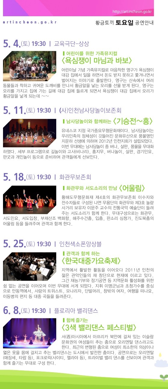 5월 4일 / 어린이를 위한 가족뮤지컬 <욕심쟁이 마님과 바보> 어린이날 기념으로 준비한 가족뮤지컬. 마음착한 영구가 욕심쟁이 대감 집에서 일을 하면서 돈도 받지 못하고 쫓겨나면서 벌어지는 이야기로 출발한다. 영구는 산속에서 여러 동물들과 착하고 귀여운 도깨비를 만나서 황금알을 낳는 오리를 선물 받게 된다. 집에 가는 길에 잠시 들린 대감 집에서 오리가 황금알을 낳게 되는데...5월 11일 / 남사당놀이와 함께하는 <기승전~흥> 남사당놀이는 유네스코 지정 국가중요무형문화재이자 우리민족의 정체성이 깃들어진 문화유산이다. 풍물명인 지운하 선생에 의하여 2012년 인천지회가 설립되었으며, 이번 무대에서는 남사당놀이 중 버나, 살판, 풍물을 무대화하였다. 세부 프로그램으로 길놀이와 고사(비나리), 흥지무, 버나놀이, 살판, 경기민요, 판굿과 개인놀이 등으로 준비하여 관객들에게 선보인다. 5월 18일 / 화관무와 서도소리의 만남 <어울림> 황해도무형문화재 제4호의 화관무보존회 이수자와 전수자들로 구성된 나연 무용단의 화관무와 제3호 놀량사거리 보유자 이문주 교수의 전통국악 예술단이 들려주는 서도소리가 함께 한다. 화관무, 서도민요, 서도입창, 부채산조 백화향, 해주수건춤, 입춤, 판소리 심청가, 진도북춤의 어울림 등을 들려준다. 5월 25일 / 관객과 함께 하는 <한국대중가요축제> 지역에서 활발한 활동을 이어오다 2011년 인천의 젊은 관악인들로 재 창단한 인천색소폰앙상블의 무대. 그간 재능기부와 정기공연 등 지역문화 활성화를 위한 쉼 없는 공연을 이어왔다. 지휘 이명군님과 초청가수를 중심으로 ‘안동역에서’, ‘사랑의 트위스트’, ‘단발머리’, ‘창밖의 여자’, ‘여행을 떠나요’, ‘이등병의 편지’ 등 대중가요들을 들려준다. 6월 8일 / 함께 즐기는 <3색 밸리댄스 페스티벌> 서(西)아시아에서 아프리카 북안에 걸쳐 있는 이슬람문화권의 여성들이 추는 춤, 그 중에서도 여성이 최소한의 의상이나 엷은 옷을 몸에 걸치고 추는 벨리댄스를 선보인다. 오리엔탈(매장세, 타랍 등), 포크로릭(사이티, 멜라야 등), 트라이벌 밸리 댄스를 선보이며 관객과 함께 즐기는 무대로 구성 한다. 6월 15일 / 중-러 합작  <서커스 퍼니쇼> 국내에 보기 어려운 수준 높은 중국의 기예와 러시아의 코믹쇼가 결합된 공연들로 구성, 인간의 한계를 뛰어 넘는 다양하고 즐거운 공연들을 펼쳐낸다. 아크로바틱과 화려한 기예쇼로 진행되는 고난도의 퍼포먼스와 손에 땀을 쥐게 하는 서커스, 러시아의 코믹쇼들은 움츠렸던 관객들의 마음을 풀어낼 것이다.6월 22일 / 시민과 함께 하는 <판소리 국악 한마당> 관객들에게 멀게만 느껴지는 판소리 및 창극과 민요를 신명나게 느끼고 체험하는 무대로 꾸며보고자 한다. 정서적으로 친근한 우리의 전통무대에 자부심을 가질 수 있도록 ‘사철가’, ‘가야금 2중주’, ‘진도아리랑’, 판소리 ‘흥부가’ 중에서 ‘박타령’, 창극 ‘흥보가’ 중 ‘화초장’, ‘강강술래’ 등으로 관객들과 호흡을 함께 나눈다. 6월 29일 / Thank you, Tango. <고마워 탱고~!> 인천에서 쉽게 접하기 어려웠던 장르인 탱고와 탭댄스를 관객들에게 편하게 다가갈 수 있게 구성하였다. K-POP 메들리에 탭댄스와 퍼포먼스를 엮어 펼치는 무대와 까야마(유로리믹스 댄스음악)와 경쾌한 팝음악을 통한 탭댄스 도 선보인다. 영화 ‘라스트 탱고’의 삽입곡을 배경으로 한 탱고 댄스도 감상할 수 있다. 7월 6일 / 시민과 함께 하는 <즐거운 가족 나들이> 지역의 대중문화발전에 앞장서고 있는 연예협회 인천지회에서 볼거리가 다양한 걸 그룹의 댄스와 노래, 그리고 친숙한 트로트로 중년의 무대도 함께 꾸민다. 가요와 팝 등 다양한 연령층이 즐길 수 있는 대중성 짙은 곡들을 선보이며 가족나들이에 어울리는 무대를 구성하였다. 7월 13일 / 코리안브레즈 <아우라-AURA> ‘코리안 브레즈’는 한국의 전통음악과 정서와 예술, 언어, 시대성을 반영한 음악을 들려준다. 철가야금, 트럼펫, 콘트라베이스, 색소폰, 징 등 전통 및 서양악기의 융합하여 ‘심연’, ‘이면’, ‘비나리’, ‘서녘’, ‘재 너머’, ‘진혼’, ‘양양’ 등의 창작곡을 들려준다.7월 20일 / 국악대장 의 쿨콘 <Cool Concent> 원초적 음악집단 ‘이드’는 전통예술을 기반으로 대중과 소통하며 음악적 쾌감을 끌어내고자 한다. 전통관악기(피리, 태평소, 생황)와 기타, 장구, 징, 드럼의 구성으로 전래동요와 서부영화의 테마곡을 모티브로 한 경쾌한 감성을 전한다. ‘격동’, ‘배치기’, ‘석양이 진다’, ‘여우놀이’, ‘만선’ 등의 다양한 곡을 들려준다. 8월 10일 / 힙합그룹 구니스와 함께하는 <젊음의 콘서트> 스트릿 댄스, 랩, 디제잉 등 다양한 힙합문화 콘텐츠를 선보이며 관객과 호흡한다. 랩퍼가 선보이는 ‘너와 우리’, ‘주제는 NO’, 비보이들의 ‘Technical B-boy’, 관객이 참여하는 ‘나도 비보이다.’, DJ와 랩퍼의 ‘DJ PARTY(관객과 함께)’ 저절로 흥이 나는 무대를 선보인다. 8월 17일 / 관객과 함께 하는 <팝페라&뮤지컬 콘서트> 드럼, 일렉 기타, 베이스기타, 신디사이저, 타악 등으로 구성된 남성4인조의 팝페라 그룹 ‘가이로’와 소프라노 최혜윤이 뮤지컬 <캣츠>의 ‘Memory’, 뮤지컬 <노트르담 드 파리>의 ‘대성당들의 시대’, 뮤지컬 <미녀와 야수>의 ‘Beauty and the Beast’, 영화 <어바웃 타임> 주제곡 등을 들려준다. 8월 24일 / 미드나잇 인 인천  <감격시대> 앙상블 더류의 ‘미드나잇 인 인천-감격시대’는 개항기부터 광복까지 근대 인천의 역사와 문화, 그 시대 사람들의 이야기를 담은 콘서트이다. 광복의 기쁨과 미래의 꿈을 그려낸 희망찬 곡들로 구성하며 어짐과 배려를 잃지 않았던 우리 바다, 인천의 찬가를 들려준다. 9월 28일 / 도시유람  <스타탄생 북두칠성> 모던 판소리 공작소 촘촘이 북두칠성의 탄생설화를 바탕으로 각색한 <스타탄생 북두칠성>은 강원산골의 ‘춥다 댁’과 일곱 아들의 코믹 감동 이야기이다. 피리, 기타, 베이스, 타악 등의 악사와 두 명의 소리꾼이 아름다운 앙상블로 감동적인 창작 판소리를 들려준다. 토속적이면서 현대적인 안무와 정가, 민요 창법을 차용하여 독특하게 구성한 유쾌하고 재기발랄한 2인 창작 판소리이다.10월 5일 / IRANG과 함께 하는 <K-POP 음악여행> 가수 ‘아이랑’을 중심으로 활동하는 K-POP 7인조 밴드가 젊은이들의 선호 곡들뿐만이 아니라 7080 가요 곡들을 연주한다. K-POP 인기곡인 ‘사뿐사뿐’, ‘짧은치마’(AOA), ‘Mr. Chu’(에이핑크), ‘Shake It’(씨스타),  ‘Something’ (걸스데이), ‘Yes or Yes’(트와이스) 등과 ‘이 밤이 지나면’, ‘인디안 인형처럼’, ‘빙글빙글’, ‘누구 없소’ 등을 들려준다.