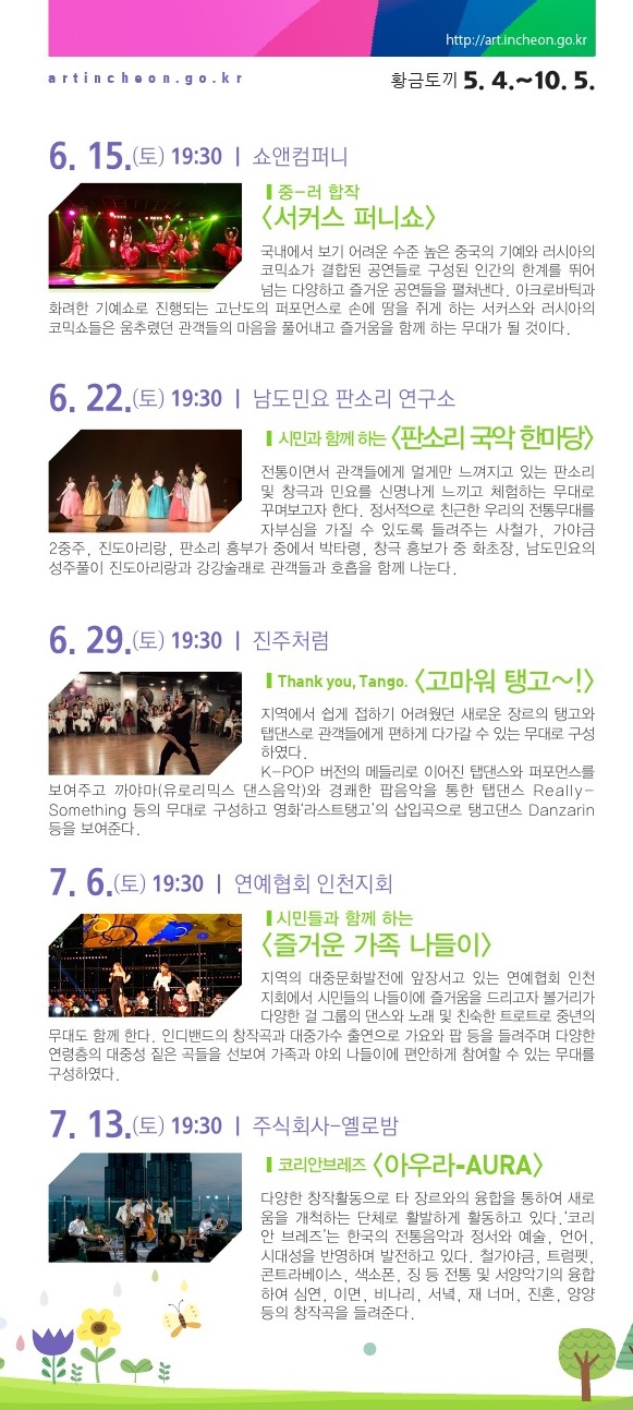6월 15일 / 중-러 합작  <서커스 퍼니쇼> 국내에 보기 어려운 수준 높은 중국의 기예와 러시아의 코믹쇼가 결합된 공연들로 구성, 인간의 한계를 뛰어 넘는 다양하고 즐거운 공연들을 펼쳐낸다. 아크로바틱과 화려한 기예쇼로 진행되는 고난도의 퍼포먼스와 손에 땀을 쥐게 하는 서커스, 러시아의 코믹쇼들은 움츠렸던 관객들의 마음을 풀어낼 것이다.6월 22일 / 시민과 함께 하는 <판소리 국악 한마당> 관객들에게 멀게만 느껴지는 판소리 및 창극과 민요를 신명나게 느끼고 체험하는 무대로 꾸며보고자 한다. 정서적으로 친근한 우리의 전통무대에 자부심을 가질 수 있도록 ‘사철가’, ‘가야금 2중주’, ‘진도아리랑’, 판소리 ‘흥부가’ 중에서 ‘박타령’, 창극 ‘흥보가’ 중 ‘화초장’, ‘강강술래’ 등으로 관객들과 호흡을 함께 나눈다. 6월 29일 / Thank you, Tango. <고마워 탱고~!> 인천에서 쉽게 접하기 어려웠던 장르인 탱고와 탭댄스를 관객들에게 편하게 다가갈 수 있게 구성하였다. K-POP 메들리에 탭댄스와 퍼포먼스를 엮어 펼치는 무대와 까야마(유로리믹스 댄스음악)와 경쾌한 팝음악을 통한 탭댄스 도 선보인다. 영화 ‘라스트 탱고’의 삽입곡을 배경으로 한 탱고 댄스도 감상할 수 있다. 7월 6일 / 시민과 함께 하는 <즐거운 가족 나들이> 지역의 대중문화발전에 앞장서고 있는 연예협회 인천지회에서 볼거리가 다양한 걸 그룹의 댄스와 노래, 그리고 친숙한 트로트로 중년의 무대도 함께 꾸민다. 가요와 팝 등 다양한 연령층이 즐길 수 있는 대중성 짙은 곡들을 선보이며 가족나들이에 어울리는 무대를 구성하였다. 7월 13일 / 코리안브레즈 <아우라-AURA> ‘코리안 브레즈’는 한국의 전통음악과 정서와 예술, 언어, 시대성을 반영한 음악을 들려준다. 철가야금, 트럼펫, 콘트라베이스, 색소폰, 징 등 전통 및 서양악기의 융합하여 ‘심연’, ‘이면’, ‘비나리’, ‘서녘’, ‘재 너머’, ‘진혼’, ‘양양’ 등의 창작곡을 들려준다.7월 20일 / 국악대장 의 쿨콘 <Cool Concent> 원초적 음악집단 ‘이드’는 전통예술을 기반으로 대중과 소통하며 음악적 쾌감을 끌어내고자 한다. 전통관악기(피리, 태평소, 생황)와 기타, 장구, 징, 드럼의 구성으로 전래동요와 서부영화의 테마곡을 모티브로 한 경쾌한 감성을 전한다. ‘격동’, ‘배치기’, ‘석양이 진다’, ‘여우놀이’, ‘만선’ 등의 다양한 곡을 들려준다. 8월 10일 / 힙합그룹 구니스와 함께하는 <젊음의 콘서트> 스트릿 댄스, 랩, 디제잉 등 다양한 힙합문화 콘텐츠를 선보이며 관객과 호흡한다. 랩퍼가 선보이는 ‘너와 우리’, ‘주제는 NO’, 비보이들의 ‘Technical B-boy’, 관객이 참여하는 ‘나도 비보이다.’, DJ와 랩퍼의 ‘DJ PARTY(관객과 함께)’ 저절로 흥이 나는 무대를 선보인다. 8월 17일 / 관객과 함께 하는 <팝페라&뮤지컬 콘서트> 드럼, 일렉 기타, 베이스기타, 신디사이저, 타악 등으로 구성된 남성4인조의 팝페라 그룹 ‘가이로’와 소프라노 최혜윤이 뮤지컬 <캣츠>의 ‘Memory’, 뮤지컬 <노트르담 드 파리>의 ‘대성당들의 시대’, 뮤지컬 <미녀와 야수>의 ‘Beauty and the Beast’, 영화 <어바웃 타임> 주제곡 등을 들려준다. 8월 24일 / 미드나잇 인 인천  <감격시대> 앙상블 더류의 ‘미드나잇 인 인천-감격시대’는 개항기부터 광복까지 근대 인천의 역사와 문화, 그 시대 사람들의 이야기를 담은 콘서트이다. 광복의 기쁨과 미래의 꿈을 그려낸 희망찬 곡들로 구성하며 어짐과 배려를 잃지 않았던 우리 바다, 인천의 찬가를 들려준다. 9월 28일 / 도시유람  <스타탄생 북두칠성> 모던 판소리 공작소 촘촘이 북두칠성의 탄생설화를 바탕으로 각색한 <스타탄생 북두칠성>은 강원산골의 ‘춥다 댁’과 일곱 아들의 코믹 감동 이야기이다. 피리, 기타, 베이스, 타악 등의 악사와 두 명의 소리꾼이 아름다운 앙상블로 감동적인 창작 판소리를 들려준다. 토속적이면서 현대적인 안무와 정가, 민요 창법을 차용하여 독특하게 구성한 유쾌하고 재기발랄한 2인 창작 판소리이다.10월 5일 / IRANG과 함께 하는 <K-POP 음악여행> 가수 ‘아이랑’을 중심으로 활동하는 K-POP 7인조 밴드가 젊은이들의 선호 곡들뿐만이 아니라 7080 가요 곡들을 연주한다. K-POP 인기곡인 ‘사뿐사뿐’, ‘짧은치마’(AOA), ‘Mr. Chu’(에이핑크), ‘Shake It’(씨스타),  ‘Something’ (걸스데이), ‘Yes or Yes’(트와이스) 등과 ‘이 밤이 지나면’, ‘인디안 인형처럼’, ‘빙글빙글’, ‘누구 없소’ 등을 들려준다.