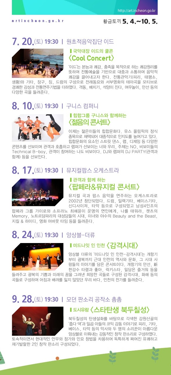 7월 20일 / 국악대장 의 쿨콘 <Cool Concent> 원초적 음악집단 ‘이드’는 전통예술을 기반으로 대중과 소통하며 음악적 쾌감을 끌어내고자 한다. 전통관악기(피리, 태평소, 생황)와 기타, 장구, 징, 드럼의 구성으로 전래동요와 서부영화의 테마곡을 모티브로 한 경쾌한 감성을 전한다. ‘격동’, ‘배치기’, ‘석양이 진다’, ‘여우놀이’, ‘만선’ 등의 다양한 곡을 들려준다. 8월 10일 / 힙합그룹 구니스와 함께하는 <젊음의 콘서트> 스트릿 댄스, 랩, 디제잉 등 다양한 힙합문화 콘텐츠를 선보이며 관객과 호흡한다. 랩퍼가 선보이는 ‘너와 우리’, ‘주제는 NO’, 비보이들의 ‘Technical B-boy’, 관객이 참여하는 ‘나도 비보이다.’, DJ와 랩퍼의 ‘DJ PARTY(관객과 함께)’ 저절로 흥이 나는 무대를 선보인다. 8월 17일 / 관객과 함께 하는 <팝페라&뮤지컬 콘서트> 드럼, 일렉 기타, 베이스기타, 신디사이저, 타악 등으로 구성된 남성4인조의 팝페라 그룹 ‘가이로’와 소프라노 최혜윤이 뮤지컬 <캣츠>의 ‘Memory’, 뮤지컬 <노트르담 드 파리>의 ‘대성당들의 시대’, 뮤지컬 <미녀와 야수>의 ‘Beauty and the Beast’, 영화 <어바웃 타임> 주제곡 등을 들려준다. 8월 24일 / 미드나잇 인 인천  <감격시대> 앙상블 더류의 ‘미드나잇 인 인천-감격시대’는 개항기부터 광복까지 근대 인천의 역사와 문화, 그 시대 사람들의 이야기를 담은 콘서트이다. 광복의 기쁨과 미래의 꿈을 그려낸 희망찬 곡들로 구성하며 어짐과 배려를 잃지 않았던 우리 바다, 인천의 찬가를 들려준다. 9월 28일 / 도시유람  <스타탄생 북두칠성> 모던 판소리 공작소 촘촘이 북두칠성의 탄생설화를 바탕으로 각색한 <스타탄생 북두칠성>은 강원산골의 ‘춥다 댁’과 일곱 아들의 코믹 감동 이야기이다. 피리, 기타, 베이스, 타악 등의 악사와 두 명의 소리꾼이 아름다운 앙상블로 감동적인 창작 판소리를 들려준다. 토속적이면서 현대적인 안무와 정가, 민요 창법을 차용하여 독특하게 구성한 유쾌하고 재기발랄한 2인 창작 판소리이다.10월 5일 / IRANG과 함께 하는 <K-POP 음악여행> 가수 ‘아이랑’을 중심으로 활동하는 K-POP 7인조 밴드가 젊은이들의 선호 곡들뿐만이 아니라 7080 가요 곡들을 연주한다. K-POP 인기곡인 ‘사뿐사뿐’, ‘짧은치마’(AOA), ‘Mr. Chu’(에이핑크), ‘Shake It’(씨스타),  ‘Something’ (걸스데이), ‘Yes or Yes’(트와이스) 등과 ‘이 밤이 지나면’, ‘인디안 인형처럼’, ‘빙글빙글’, ‘누구 없소’ 등을 들려준다.