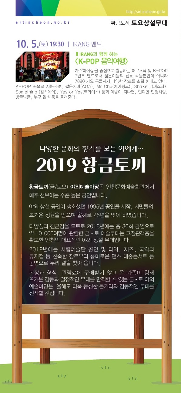 10월 5일 / IRANG과 함께 하는 <K-POP 음악여행> 가수 ‘아이랑’을 중심으로 활동하는 K-POP 7인조 밴드가 젊은이들의 선호 곡들뿐만이 아니라 7080 가요 곡들을 연주한다. K-POP 인기곡인 ‘사뿐사뿐’, ‘짧은치마’(AOA), ‘Mr. Chu’(에이핑크), ‘Shake It’(씨스타),  ‘Something’ (걸스데이), ‘Yes or Yes’(트와이스) 등과 ‘이 밤이 지나면’, ‘인디안 인형처럼’, ‘빙글빙글’, ‘누구 없소’ 등을 들려준다. <2019 황.금.토.끼> <황.금.토.끼>는 야외상설공연이 생소했던 1995년 공연을 시작, 시민들의 뜨거운 성원을 받으며 올해로 25년을 맞이하였습니다. 다양성과 친근함을 모토로 2018년에는 총 30회 공연으로 약 10,000여명이 관람한 <황.금.토.끼>는 고정관객층을 확보한 인천의 대표적인 야외상설 무대입니다.2019년에는 시립예술단 공연 및 타악, 재즈, 국악과 뮤지컬 등 핀숙한 장르부터 흥미로운 댄스, 대중콘서트 등 공연으로 우리 곁을 찾아옵니다. 복장과 형식, 관람료에 구애받지 않고 온 가족이 함께 뜨거운 감동과 열정적인 무대를 만끽할 수 있는 <황.금.토.끼>는 올해도 더욱 충성한 볼거리와 감동적인 무대를 선사할 것입니다.