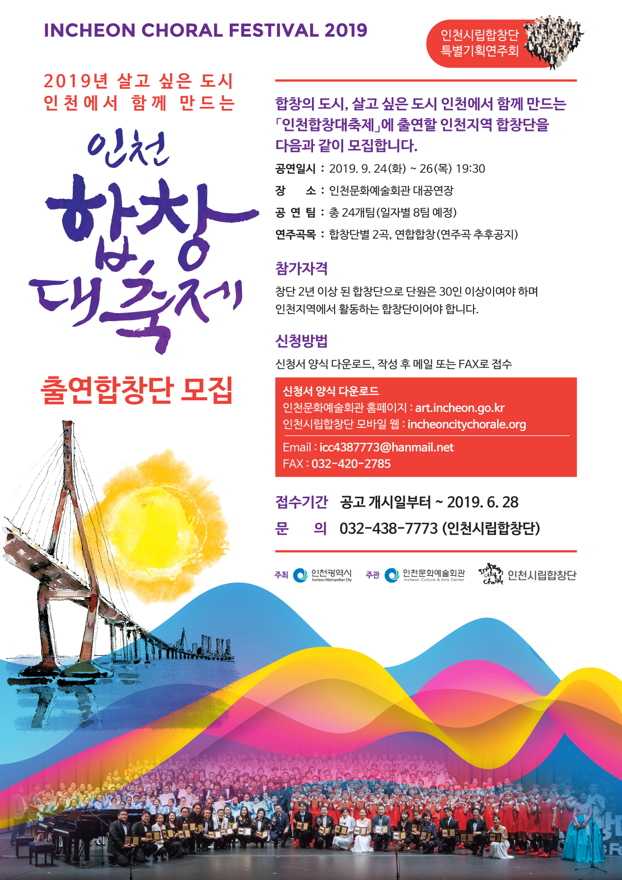인천코랄페스티벌 2019 살고싶은 도시 인천에서 함께 만드는 인천합창대축제 합창의 도시 살고싶은도시 인천에서 함께만드는 인천합창대축제에 출연할 인천 지역 합창단을 다음과 같이 모집합니다. ❍ 공연일시 : 2019. 9. 24.(화) 〜 9. 26(목) 19:30 ❍ 장 소 : 인천문화예술회관 대공연장 ❍ 공 연 팀 : 총 24개팀(일자별 8팀 예정) ❍ 연주곡목 : 합창단별 2곡, 연합합창(연주곡 추후공지) ❍ 연합합창지휘 : 김 종 현(인천시립합창단 예술감독) ❍ 주 최 : 인천광역시 ❍ 주 관 : 인천문화예술회관 인천시립합창단 모집 계획 ❍ 접수기간 : 2019. 5. 27.(월) ~ 6. 28.(금) ❍ 선정확정 : 2019. 7월 26일한 개별통보 예정 ❍ 신청방법 : 메일 또는 팩스를 통한 신청 접수(별첨# 2 신청서 서식 참조) ※ 2019. 6. 28.(금)까지 접수분에 한함 - 합창단 메일주소 : icc4387773@hanmail.net - FAX : 032-420-2785 참가 자격 ❍ 인천지역 합창단 ❍ 창단 2년 이상 된 합창단 ❍ 출연단원 30인 이상