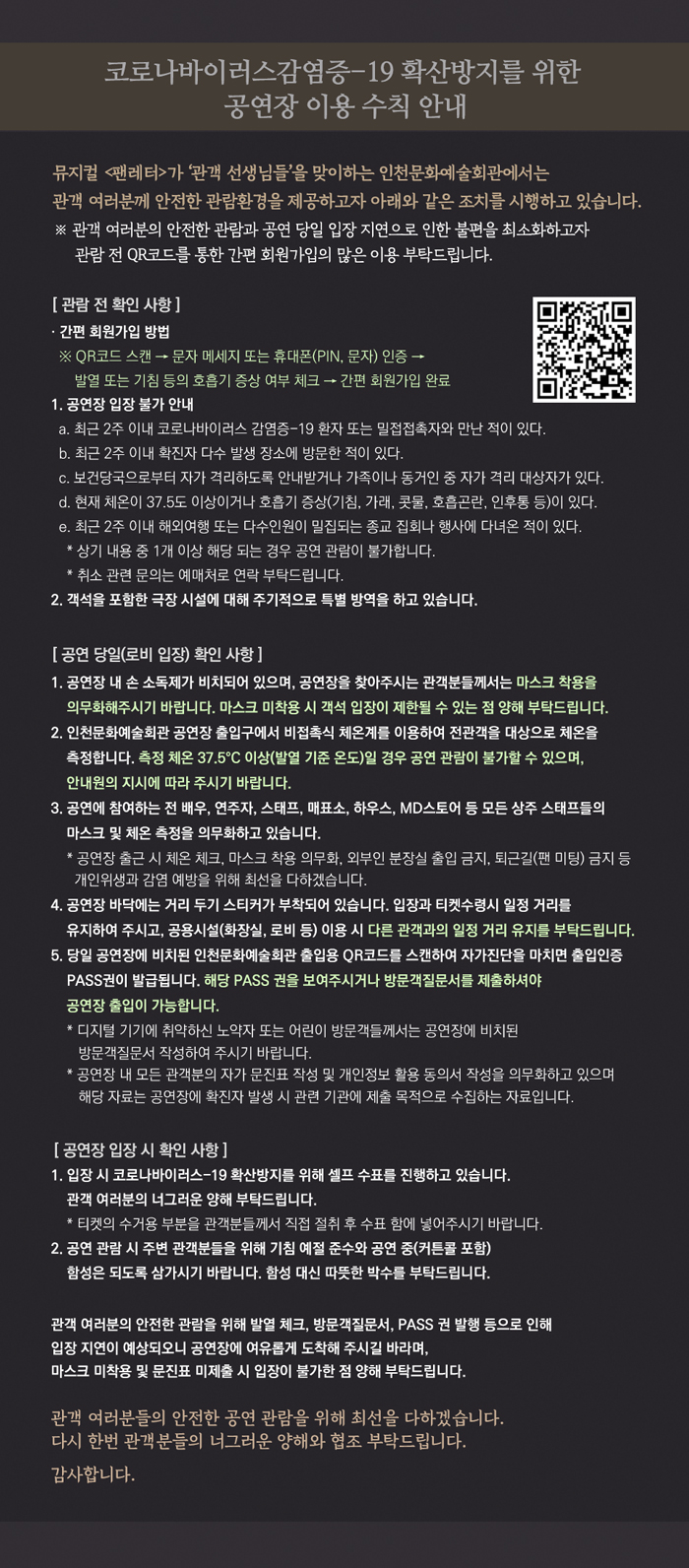 코로나바이러스감염증-19 확산방지를 위한 
공연장 이용 수칙 안내


관람 전 체크사항
1. 관람일 기준 최근 2주 이내에 해외방문 이력이 없어야 합니다.

2. 관람일 당일, 발열 및 기침 혹은 인후염 등 증상이 있는 경우, 입장이 제한됩니다.

3. 클린인천 출입인증시스템(QR코드) 사전 본인 인증




클린인천 출입인증시스템 QR코드
QR코드 스캔 → 문자메세지 또는 휴대폰(PIN, 문자) 인증
→ 간편회원가입 완료



공연당일(로비입장)
1. 마스크 미착용 시 공연장 출입이 제한됩니다. 마스크 착용 필수.

2. 인천문화예술회관 출입 인증 (사진 有)
인천문화예술회관 출입 QR코드 스캔 → 자가진단 체크 → 패스권 확인 후 입장 
※ 디지털에 취약한 방문객 및 어린이는 방문객질문서를 작성하여 주시기 바랍니다. 
(방문객질문서는 공연장 확진자 발생 시, 관련 기관 제출 목적으로 수집하는 자료입니다. 공연 종료 시 1개월 보관 후 일괄 폐기됩니다. 정보주체에게는 ‘개인정보보호법’에 따른 동의 거부권이 있습니다. 그러나 이를 거부할 경우 공연 관람이 제한될 수 있습니다.)

3. 체온 측정 (사진 有)
: 열화상 카메라 및 비접촉식 체온계로 체온을 측정, 발열기준 37.5도 이상은 공연장 내부 출입이 불가합니다. 체온 측정을 거부 시 공연장 내부 출입이 제한될 수 있습니다.

4. 다른 관객과의 거리 유지 (사진 有)
: 다른 관객과의 거리를 유지하여 주십시오. 매표소는 밀접 접촉 감염 예방을 위해 가림막이 설치되어 운영됩니다.

5. 물품보관소 제한적 운영 (사진 有)
: 감염 확산 방지를 위해 제한적으로 운영됩니다. 밀접 접촉 예방을 위해 가림막이 설치되어 운영됩니다.


공연장 입장
검표 방법 (사진 有)
: 티켓의 수거용 부분을 잘라 관객 스스로 수표함에 넣어주시길 부탁드립니다.


인천문화예술회관은 관객 여러분의 안전하고 쾌적한 관람환경 조성을 위해 최선을 다하겠습니다. 관객여러분의 이해와 적극적인 협조를 부탁드립니다.