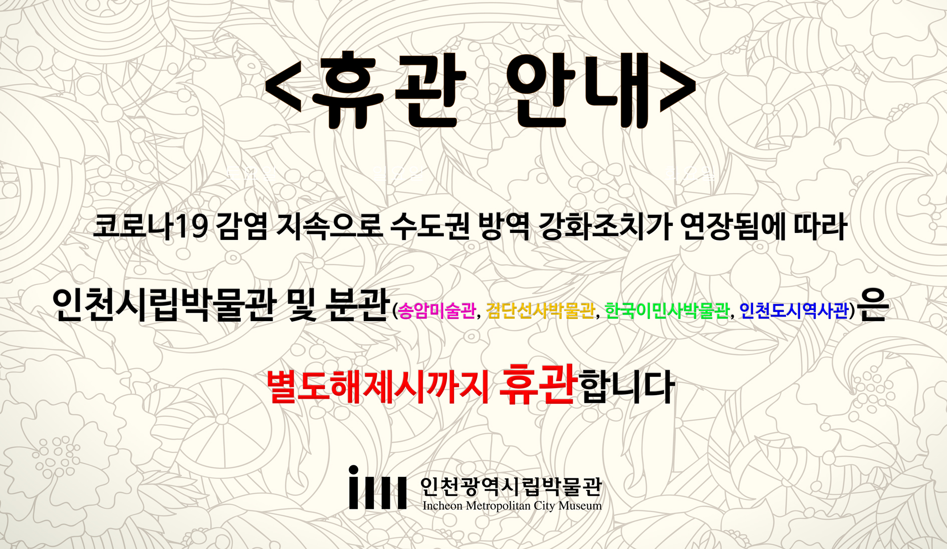 코로나19 감염 지속으로 수도권 방역강화 조치가 연장됨에 따라 인천시립박물관 및 분관(송암미술관, 검단선사박물관, 한국이민사박물관, 인천도시역사관)은 별도해제시까지 휴관합니다.