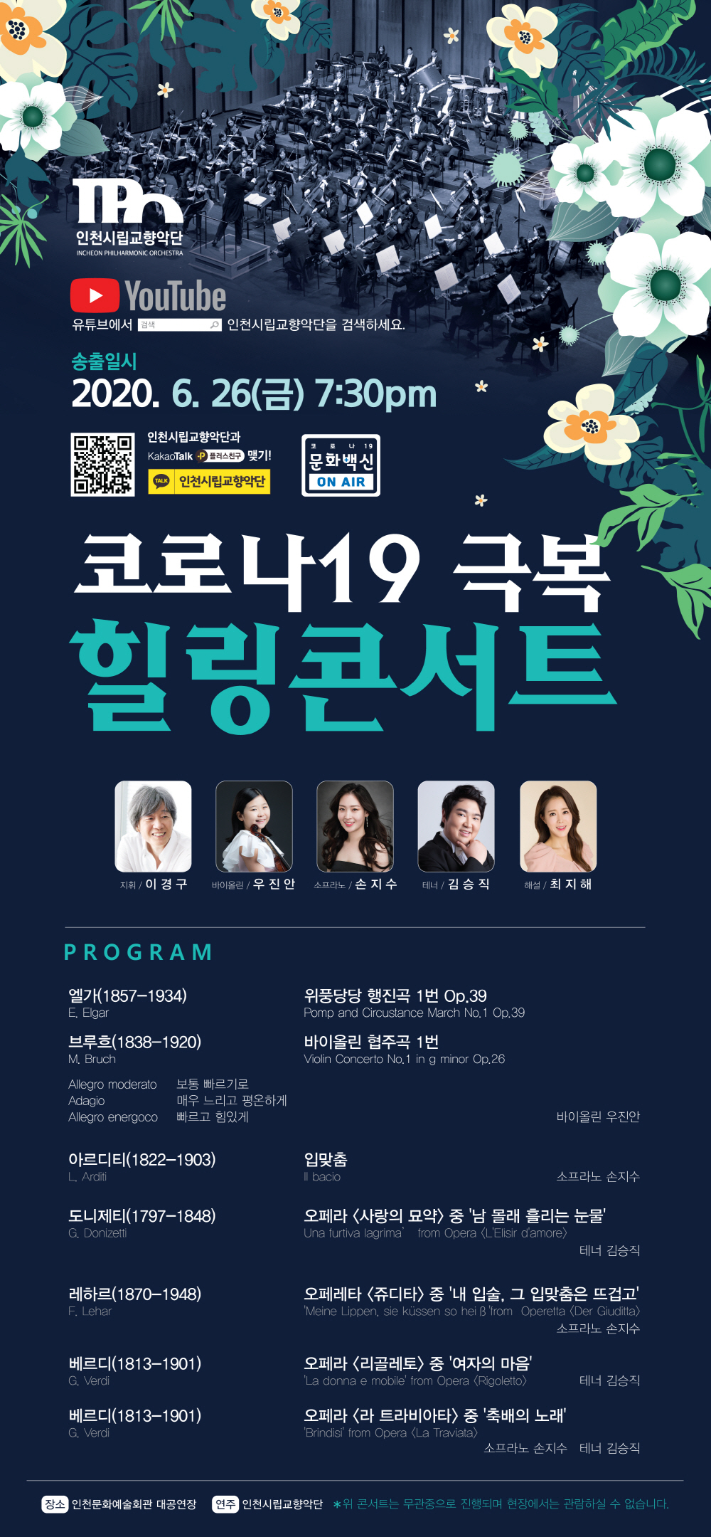 인천시립교향악단 2020.6.26(금) 19:30

코로나19 극복 힐링콘서트

지휘 이경구


< 프로그램 >


엘가(1857-1934)           위풍당당 행진곡 1번 Op.39
E. Elgar                  Pomp and Circustance March No.1 Op.39​




브루흐(1838-1920)         바이올린 협주곡 1번  
M. Bruch                 Violin Concerto No.1 in g minor Op.26
                            Allegro moderato    보통 빠르기로  
                            Adagio           매우 느리고 평온하게
                            Allegro energoco          빠르고 힘있게
                                                           바이올린 우진안




아르디티(1822-1903)      입맞춤
L. Arditi                  Il bacio
                         소프라노 손지수




도니제티(1797-1848)       오페라 <사랑의 묘약> 중 ‘남 몰래 흘리는 눈물’
G. Donizetti           ‘Una furtiva lagrima’ from Opera <L’Elisir d’amore>
테너 김승직

​

레하르(1870-1948) 오페레타 <쥬디타> 중 ‘내 입술, 그 입맞춤은 뜨겁고’​
F. Lehar          ‘Meine Lippen, sie küssen so heiß’ from  Operetta <Der Giuditta>
                                                       소프라노 손지수




베르디(1813-1901)          오페라 <리골레토> 중 ‘여자의 마음’
G. Verdi                   ‘La donna e mobile’ from Opera <Rigoletto>
테너 김승직




베르디(1813-1901)          오페라 <라 트라비아타> 중 ‘축배의 노래’
G. Verdi                   ‘Brindisi’ from Opera <La Traviata>
