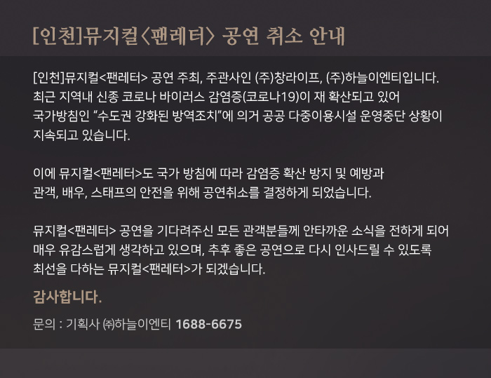 인천 뮤지컬 팬레터 공연 취소 안내

뮤지컬 팬레터 공연 주최, 주관사인 (주) 창라피으, (주)하늘이엔티입니다. 최근 지역내 신종 코로나 바이러스 감염증(코로나19)이 재 확산되고 있어 국가방침인 "수도권 강화된 방역 조치"에 의거 공공 다중이용 시설 운영중단 상황이 지속되고 있습니다. 
이에 뮤지컬 <팬레터>가 국가 방침에 따라 감염증 확산 방지 및 예방과 관객, 배우, 스태프의 안정을 위해 공연 취소를 결정하게 되었습니다.

뮤지컬 <팬레터> 공연을 기다려주신 모든 관객분들께 안타까운 소식을 전하게되어 매우 유감스럽게 생각하고 있으며, 추후 좋은 공연으로 다시 인사드릴 수 있도록 최선을 다하는 뮤지컬 <팬레터>가 되겠습니다. 감사합니다. 
문의 : 기획사 (주)하늘이엔티 1688-6675