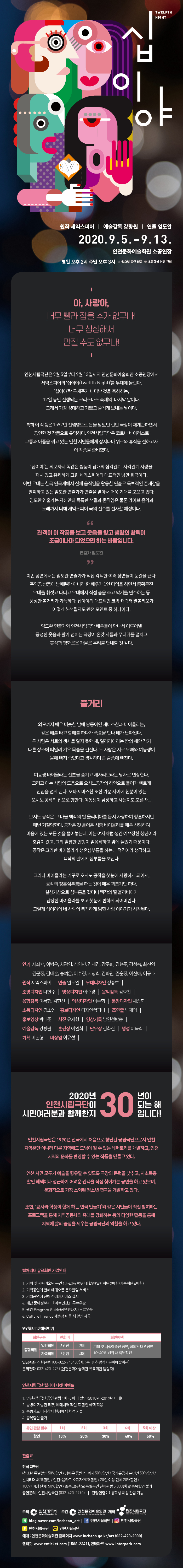 “아, 사랑아, 너무 빨라 잡을 수가 없구나!
너무 싱싱해서 만질 수도 없구나!“


십이야
원작 세익스피어
예술감독 강량원
연출 임도완

인천문화예술회관 소공연장
2020. 9. 5.  – 9. 13.
평일 오후 2시
주말 오후 3시
※ 월요일 공연 없음
※ 초등학생 이상 관람가능


p. 2

“아, 사랑아, 너무 빨라 잡을 수가 없구나! 
  너무 싱싱해서 만질 수도 없구나!“

인천시립극단(예술감독 강량원)은 9월 5일부터 9월 13일까지 인천문화예술회관 소공연장에서 세익스피어의 '십이야(Twelfth Night)'를 무대에 올린다. ‘십이야’란 구세주가 나타난 것을 축하하는, 12일 동안 진행되는 크리스마스 축제의  마지막 날이다. 그래서 가장 성대하고 기쁘고 즐겁게 보내는 날이다. 

특히 이 작품은 1592년 전염병으로 문을 닫았던 런던 극장이 재개관하면서 공연한 첫 작품으로 유명하다. 인천시립극단은 코로나 바이러스로 고통과 아픔을 겪고 있는 인천 시민들에게 잠시나마 위로와 휴식을 전하고자 이 작품을 준비했다. 

‘십이야’는 외모까지 똑같은 쌍둥이 남매의 삼각관계, 사각관계 사랑을 재치 있고 유쾌하게 그린 세익스피어의 대표적인 낭만 희극이다. 이번 무대는 한국 연극계에서 신체 움직임을 활용한 연출로 독보적인 존재감을 발휘하고 있는 임도완 연출가가 연출을 맡아서 더욱 기대를 모으고 있다. 임도완 연출가는 자신만의 독특한 색깔과 움직임은 물론 라이브 음악과 노래까지 더해 세익스피어 극의 진수를 선사할 예정이다. 

"관객이 이 작품을 보고 웃음을 찾고 생활의 활력이 조금이나마 되었으면 하는 바람입니다.“ - 연출가 임도완
이번 공연에서는 임도완 연출가가 직접 각색한 여러 장면들이 눈길을 끈다. 주인공 쌍둥이 남매뿐만 아니라 한 배우가 1인 다역을 하면서 종횡무진 무대를 휘젓고 다니고 무대에서 직접 춤을 추고 악기를 연주하는 등 풍성한 볼거리가 가득하다. 십이야의 대표적인 코믹 캐릭터 말볼리오가 어떻게 해석될지도 관전 포인트 중 하나이다.  
임도완 연출가와 인천시립극단 배우들이 만나서 이루어낼 풍성한 웃음과 활기 넘치는 극장이 온갖 시름과 무더위를 떨치고 휴식과 평화로운 가을로 우리를 안내할 것 같다.    


p. 3 
줄거리
외모까지 매우 비슷한 남매 쌍둥이인 세바스찬과 바이올라는, 같은 배를 타고 항해를 하다가 폭풍을 만나 배가 난파된다. 두 사람은 서로의 생사를 알지 못한 채, 일리리아라는 땅의 해안 각기 다른 장소에 떠밀려 겨우 목숨을 건진다. 두 사람은 서로 오빠와 여동생이 물에 빠져 죽었다고 생각하며 큰 슬픔에 빠진다. 
여동생 바이올라는 신분을 숨기고 세자리오라는 남자로 변장한다. 그리고 아는 사람의 도움으로 오시노공작의 하인으로 들어가 빠르게 신임을 얻게 된다. 오빠 세바스찬 또한 가문 사이에 친분이 있는 오시노 공작의 집으로 향한다. 여동생이 남장하고 사는지도 모른 채...
오시노 공작은 그 마을 백작의 딸 올리비아를 몹시 사랑하여 청혼하지만 매번 거절당한다. 공작은 갓 들어온 시종 바이올라를 매우 신임하여 마음에 있는 모든 것을 털어놓는데, 이는 여자처럼 생긴 예쁘장한 청년이라 호감이 갔고, 그의 훌륭한 언행이 믿음직하고 맘에 들었기 때문이다. 공작은 그러한 바이올라가 청혼심부름을 하는데 적격이라 생각하고 백작의 딸에게 심부름을 보낸다. 그러나 바이올라는 거꾸로 오시노 공작을 첫눈에 사랑하게 되어서, 공작의 청혼심부름을 하는 것이 매우 괴롭기만 하다. 설상가상으로 심부름을 갔더니 백작의 딸 올리비아가 남장한 바이올라를 보고 첫눈에 반하게 되어버린다. 그렇게 십이야의 네 사람의 복잡하게 얽힌 사랑 이야기가 시작된다.  


p. 4～６

연기 : 서좌백, 이범우, 차광영, 심영민, 김세경, 강주희, 김현준, 강성숙, 최진영, 김문정, 김태훈, 송예은, 이수정, 서창희, 김희원, 권순정, 이신애, 이규호

원작: 세익스피어, 연출: 임도완, 무대디자인: 정승호, 조명디자인: 나한수, 영상디자인: 이수경, 음악감독: 김요찬, 음향감독: 이복행, 김현산, 의상디자인: 이주희, 분장디자인: 채송화, 소품디자인: 김소연, 홍보디자인: 디자인컴퍼니, 조연출: 박제영, 홍보영상: 박태준, 사진: 유재형 영상기록: 남인천방송

예술감독: 강량원, 훈련장: 이완희, 단무장: 김화산, 행정: 이옥희, 기획: 이돈형 비상임: 이유선


2020년은 인천시립극단이 여러분과 함께한지 30년이 되는 해입니다!

인천시립극단
인천시립극단은 1990년 전국에서 처음으로 창단된 공립극단으로서 인천 지역뿐만 아니라 다른 지역에도 모범이 될 수 있는 레퍼토리를 개발하고, 인천 지역의 문화를 반영할 수 있는 작품을 만들고 있다. 
인천 시민 모두가 예술을 향유할 수 있도록 극장의 문턱을 낮추고, 저소득층 할인 혜택이나 접근하기 어려운 관객을 직접 찾아가는 공연을 하고 있으며, 문화적으로 가장 소외된 청소년 연극을 개발하고 있다. 또한, ‘교사와 학생이 함께 하는 연극 만들기’와 같은 시민들이 직접 참여하는 프로그램을 통해 지역공동체의 유대를 강화하는 등의 다양한 활동을 통해 지역에 삶의 중심을 세우는 공립극단의 역할을 하고 있다. 



* 컬쳐리더 유료회원 가입안내
1. 기획 및 시립예술단 공연 10~40% 범위 내 할인(일반회원 2매한/가족회원 4매한)
2. 기획공연에 한해 예매오픈 문자알림 서비스
3. 기획공연에 한해 선예매서비스 실시
4. 계간 문예정보지 『아트인천』 무료우송
5. 월간 Program Guide(공연안내지) 무료우송
6. Culture Friends 제휴점 이용 시 할인 제공

연간회비 및 혜택범위

회원구분

연회비
회원혜택
종합회원
일반회원
3만원
2매
기획 및 시립예술단 공연, 합의된 대관공연
10~40% 범위 내 회원할인
가족회원
5만원
4매


입금계좌 신한은행 100-022-745489 (예금주 : 인천광역시문화예술회관) 
문의전화 032-420-2739 (인천문화예술회관 유료회원 담당자)




※인천시립극단 릴레이 티켓 이벤트
1. 인천시립극단 공연 관람 1회~5회 내 할인 (2010년~2019년 이내)
2. 증빙이 가능한 티켓, 예매내역 확인 후 할인 혜택 적용
3. 증빙자료 미지참시 현장에서 차액 지불 
4. 중복할인 불가

공연 관람 횟수
1회
2회
3회
4회
5회 이상
할인
10%
20%
30%
40%
50%



관람료: 전석 2만원 (청소년 특별할인 50%할인 / 장애우 동반1인까지 50%할인 / 국가유공자   본인만 50%할인 / 컬쳐리더 40%할인 / 인천e음카드 소지자 20%/ 20인 이상 단체 20%할인 / 100인 이상 단체  50%할인 / 초중고등학교 단체관람 5,000원/) 
※중복할인 불가

공연문의: 인천시립극단 (032-420-2790)
관람연령: 초등학생 이상 관람 가능







주최 인천시 로고 / 주관  인천문화예술회관(로고) /  
제작 인천시립극단 (로고)  

블로그(로고) http://blog.naver.com/incheon_art 
페이스북(로고) 인스타그램(로고) 카카오스토리(로고) 카카오플러스친구(로고) 인천시립극단

예매: 인천문화예술회관 홈페이지 www.incheon.go.kr/art (032-420-2000) 
엔티켓 www.enticket.com (1588-2341) 인터파크 www.interpark.com