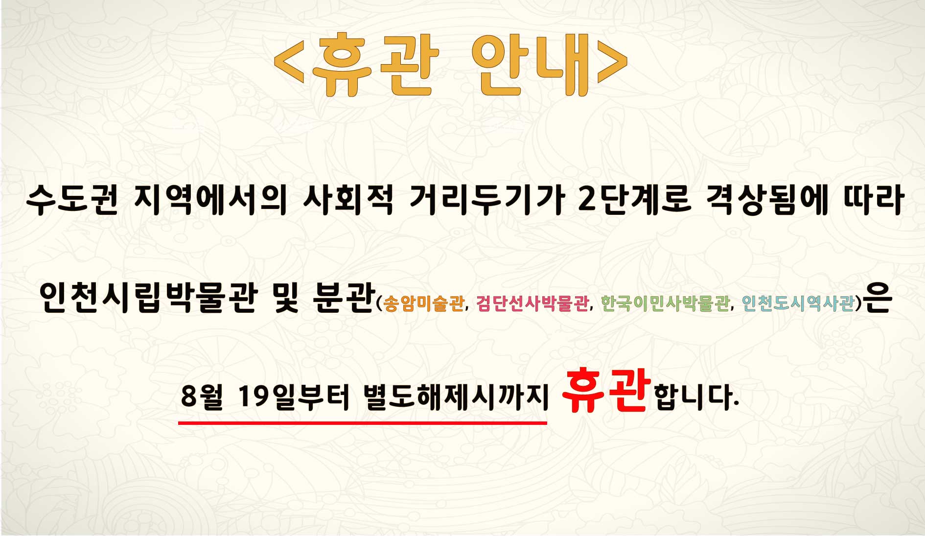 수도권 지역에서의 사회적 거리두기가 2단계로 격상됨에 따라 인천시립박물관 및 분관(송암미술관, 검단선사박물관, 한국이민사박물관, 인천도시역사관)은 8월 19일부터 별도해제시까지 휴관합니다.