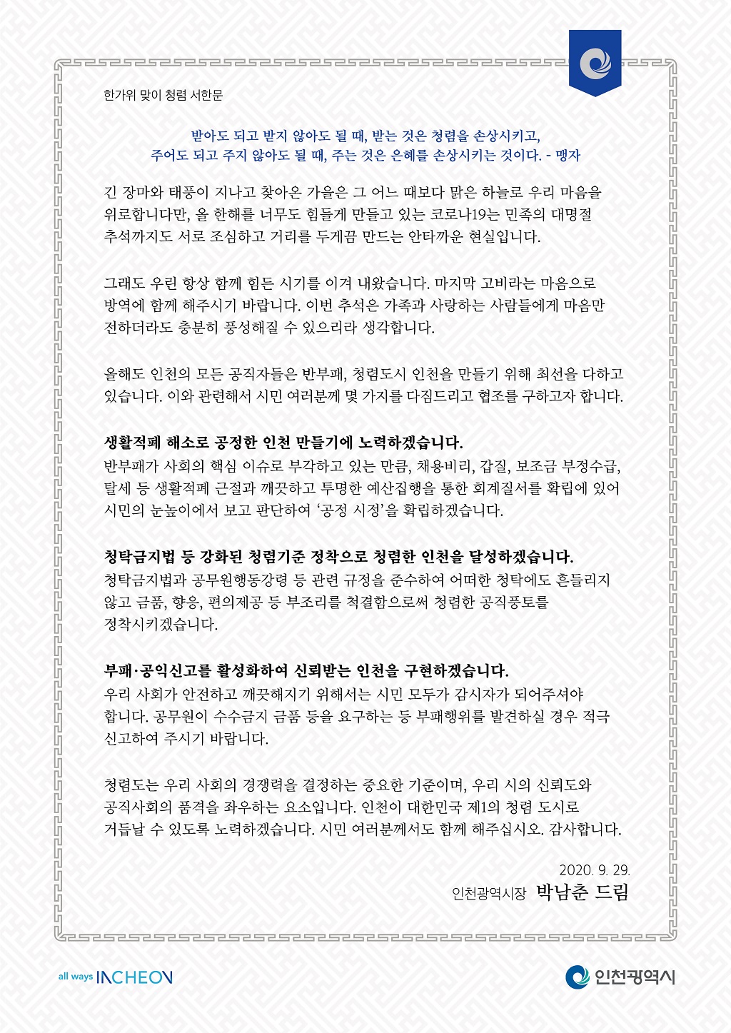 [한가위 맞이 청렴서한문]
받아도 되고 받지 않아도 될 때, 받는 것은 청렴을 손상시키고,
주어도 되고 주지 않아도 될 때, 주는 것은 은혜를 손상시키는 것이다. - 맹자

  긴 장마와 태풍이 지나고 찾아온 가을은 그 어느 때보다 맑은 하늘로 우리 마음을 위로합니다만, 올 한해를 너무도 힘들게 만들고 있는 코로나19는 민족의 대명절 추석까지도 서로 조심하고 거리를 두게끔 만드는 안타까운 현실입니다.

  그래도 우린 항상 함께 힘든 시기를 이겨 내왔습니다. 마지막 고비라는 마음으로 방역에 함께 해주시기 바랍니다. 이번 추석은 가족과 사랑하는 사람들에게 마음만 전하더라도 충분히 풍성해질 수 있으리라 생각합니다.

  올해도 인천의 모든 공직자들은 반부패, 청렴도시 인천을 만들기 위해 최선을 다하고 있습니다. 이와 관련해서 시민 여러분께 몇 가지를 다짐드리고 협조를 구하고자 합니다.

  생활적폐 해소로 공정한 인천 만들기에 노력하겠습니다.
  반부패가 사회의 핵심 이슈로 부각하고 있는 만큼, 채용비리, 갑질, 보조금 부정수급, 탈세 등 생활적폐 근절과 깨끗하고 투명한 예산집행을 통한 회계질서를 확립에 있어 시민의 눈높이에서 보고 판단하여 ‘공정 시정’을 확립하겠습니다.

  청탁금지법 등 강화된 청렴기준 정착으로 청렴한 인천을 달성하겠습니다.
  청탁금지법과 공무원행동강령 등 관련 규정을 준수하여 어떠한 청탁에도 흔들리지 않고 금품, 향응, 편의제공 등 부조리를 척결함으로써 청렴한 공직풍토를 정착시키겠습니다.

  부패‧공익신고를 활성화하여 신뢰받는 인천을 구현하겠습니다.
  우리 사회가 안전하고 깨끗해지기 위해서는 시민 모두가 감시자가 되어주셔야 합니다. 공무원이 수수금지 금품 등을 요구하는 등 부패행위를 발견하실 경우 적극 신고하여 주시기 바랍니다.

  청렴도는 우리 사회의 경쟁력을 결정하는 중요한 기준이며, 우리 시의 신뢰도와 공직사회의 품격을 좌우하는 요소입니다. 인천이 대한민국 제1의 청렴 도시로 거듭날 수 있도록 노력하겠습니다. 시민 여러분께서도 함께 해주십시오. 감사합니다.  

2020. 9. 29.
인천광역시장 박 남 춘 드림