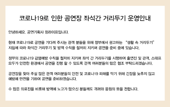 코로나19로 인한 공연장 좌석간 거리두기 운영안내
안녕하세요! 공연기획사 창라이프입니다.
현재 코로나19로 공연을 기다려 주시는 관객분들을 위해 정부에서 권고하는 생활속 거리두기 지침에 따라 좌석간 거리두기 및 방역수칙을 철저히 지키며 공연을 준비 중에 있습니다.
정부의 코로나19 감염예방 수칙을철저히 지키며 좌석간 거리두기를 시행하여 출연진 및 관객 스태프 모두가 안전한 환경에서 공연을 진행 할 수 있도록 관객 여러분들의 많은 협조 부탁드리겠습니다.
공연장을 찾아주실 많은 관객 여러분들의 안전 및 코로나19 피해를 막기 위해 긴장을 늦추지 않고 예방에 만전을 기하여 공연을 준비하겠습니다. 
수많은 의료진을 비롯해 방역에 노고가 많으신 분들께도 격려와 응원의 뜻을 전합니다.