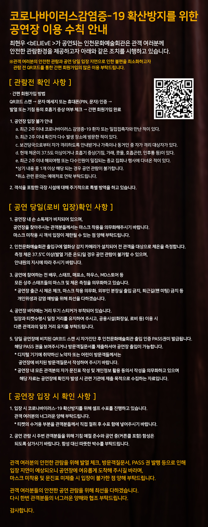 코로나바이러스감염증-19 확산방지를 위한 공연장 이용 수칙 안내

최현우 <bELIEvE >가 공연되는 인천문화예술회관은 관객 여러분께 안전한 관람환경을 제공하고자 아래와 같은 조치를 시행하고 있습니다.
※관객 여러분의 안전한 관람과 공연 당일 입장 지연으로 인한 불편을 최소화하고자 관람 전 QR코드를 통한 간편 회원가입의 많은 이용 부탁드립니다.


[ 관람전 확인 사항 ]
· 간편 회원가입 방법
QR코드 스캔 → 문자 메세지 또는 휴대폰(PIN, 문자) 인증 → 
발열 또는 기침 등의 호흡기 증상 여부 체크 → 간편 회원가입 완료

1. 공연장 입장 불가 안내
a. 최근 2주 이내 코로나바이러스 감염증-19 환자 또는 밀접접촉자와 만난 적이 있다.
b. 최근 2주 이내 확진자 다수 발생 장소에 방문한 적이 있다.
c. 보건당국으로부터 자가 격리하도록 안내받거나 가족이나 동거인 중 자가 격리 대상자가 있다.
d. 현재 체온이 37.5도 이상이거나 호흡기 증상(기침, 가래, 콧물, 호흡곤란, 인후통 등)이 있다.
e. 최근 2주 이내 해외여행 또는 다수인원이 밀집되는 종교 집회나 행사에 다녀온 적이 있다.
*상기 내용 중 1개 이상 해당 되는 경우 공연 관람이 불가합니다. 
*취소 관련 문의는 예매처로 연락 부탁드립니다.

2. 객석을 포함한 극장 시설에 대해 주기적으로 특별 방역을 하고 있습니다.


[ 공연 당일(로비 입장)확인 사항 ]
1. 공연장 내 손 소독제가 비치되어 있으며, 공연장을 찾아주시는 관객분들께서는 마스크 착용을 의무화해주시기 바랍니다. 마스크 미착용 시 객석 입장이 제한될 수 있는 점 양해 부탁드립니다.

2. 인천문화예술회관 출입구에 열화상 감지 카메라가 설치되어 전 관객을 대상으로 체온을 측정합니다. 
측정 체온 37.5°C 이상(발열 기준 온도)일 경우 공연 관람이 불가할 수 있으며, 안내원의 지시에 따라 주시기 바랍니다.

3. 공연에 참여하는 전 배우, 스태프, 매표소, 하우스, MD스토어 등 모든 상주 스태프들의 마스크 및 체온 측정을 의무화하고 있습니다.
* 공연장 출근 시 체온 체크, 마스크 착용 의무화, 외부인 분장실 출입 금지, 퇴근길(팬 미팅) 금지 등 개인위생과 감염 예방을 위해 최선을 다하겠습니다.

4. 공연장 바닥에는 거리 두기 스티커가 부착되어 있습니다. 입장과 티켓수령시 일정 거리를 유지하여 주시고, 공용시설(화장실, 로비 등) 이용 시 다른 관객과의 일정 거리 유지를 부탁드립니다.

5. 당일 공연장에 비치된 QR코드 스캔 시 자가진단 후 인천문화예술회관 출입 인증 PASS권이 발급됩니다. 해당 PASS 권을 보여주시거나 방문객질문서를 제출하셔야 공연장 출입이 가능합니다.
* 디지털 기기에 취약하신 노약자 또는 어린이 방문객들께서는 공연장에 비치된 방문객질문서 작성하여 주시기 바랍니다.
* 공연장 내 모든 관객분의 자가 문진표 작성 및 개인정보 활용 동의서 작성을 의무화하고 있으며 해당 자료는 공연장에 확진자 발생 시 관련 기관에 제출 목적으로 수집하는 자료입니다.


[ 공연장 입장 시 확인 사항 ]
1. 입장 시 코로나바이러스-19 확산방지를 위해 셀프 수표를 진행하고 있습니다. 관객 여러분의 너그러운 양해 부탁드립니다.
* 티켓의 수거용 부분을 관객분들께서 직접 절취 후 수표 함에 넣어주시기 바랍니다.

2. 공연 관람 시 주변 관객분들을 위해 기침 예절 준수와 공연 중(커튼콜 포함) 함성은 되도록 삼가시기 바랍니다. 함성 대신 따뜻한 박수를 부탁드립니다.


관객 여러분의 안전한 관람을 위해 발열 체크, 방문객질문서, PASS 권 발행 등으로 인해 입장 지연이 예상되오니 공연장에 여유롭게 도착해 주시길 바라며, 마스크 미착용 및 문진표 미제출 시 입장이 불가한 점 양해 부탁드립니다.

관객 여러분들의 안전한 공연 관람을 위해 최선을 다하겠습니다.
다시 한번 관객분들의 너그러운 양해와 협조 부탁드립니다.

감사합니다.
