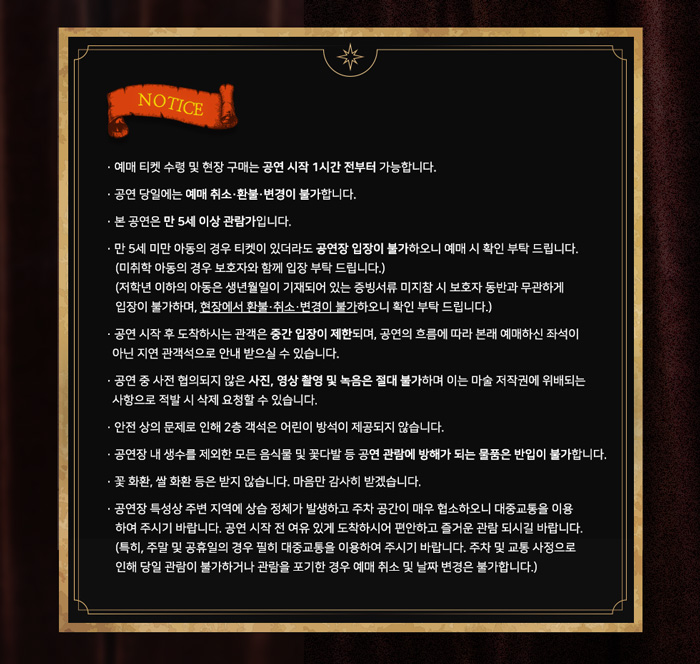 NOTICE
· 예매 티켓 수령 및 현장 구매는 공연 시작 1시간 전부터 가능합니다.
· 공연 당일에는 예매 취소·환불·변경이 불가합니다.
· 본 공연은 만 5세 이상 관람가입니다.
· 만 5세 미만 아동의 경우 티켓이 있더라도 공연장 입장이 불가하오니 예매 시 확인 부탁 드립니다.
(미취학 아동의 경우 보호자와 함께 입장 부탁 드립니다.)
(저학년 이하의 아동은 생년월일이 기재되어 있는 증빙서류 미지참 시 보호자 동반과 무관하게
입장이 불가하며, 현장에서 환불·취소·변경이 불가하오니 확인 부탁 드립니다.)
· 공연 시작 후 도착하시는 관객은 중간 입장이 제한되며, 공연의 흐름에 따라 본래 예매하신 좌석이 아닌 지연 관객석으로 안내 받으실 수 있습니다.
· 공연 중 사전 협의되지 않은 사진, 영상 촬영 및 녹음은 절대 불가하며 이는 마술 저작권에 위배되는 사항으로 적발 시 삭제 요청할 수 있습니다.
· 안전 상의 문제로 인해 2층 객석은 어린이 방석이 제공되지 않습니다.
· 공연장 내 생수를 제외한 모든 음식물 및 꽃다발 등 공연 관람에 방해가 되는 물품은 반입이 불가합니다.
· 꽃 화환, 쌀 화환 등은 받지 않습니다. 마음만 감사히 받겠습니다.
· 공연장 특성상 주변 지역에 상습 정체가 발생하고 주차 공간이 매우 협소하오니 대중교통을 이용하여 주시기 바랍니다. 공연 시작 전 여유 있게 도착하시어 편안하고 즐거운 관람 되시길 바랍니다.
(특히, 주말 및 공휴일의 경우 필히 대중교통을 이용하여 주시기 바랍니다. 주차 및 교통 사정으로
인해 당일 관람이 불가하거나 관람을 포기한 경우 예매 취소 및 날짜 변경은 불가합니다.)