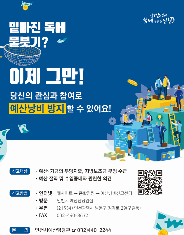 살고싶은 도시 함께 만드는 인천
 <br />밑빠진 독에 물붓기?
 <br />이제 그만!
 <br />당신의 관심과 참여로 예산낭비 방지 할 수 있어요!
 <br />신고대상
 <br />-예산.기금의 부당지출, 지방보조금 부정 수급
 <br />-예산 절약 및 수입증대와 관련한 의견
 <br />신고방법
 <br />-인터넷 : 웹사이트-종합민원-예산낭비신고센터
 <br />-방문 : 인천시 예산담당관실
 <br />-우편 : (21554) 인천광역시 남동구 정각로 29(구월동)
 <br />-FAX:032-440-8632
 <br />문의 : 인천시예산담당관 032)440-2244