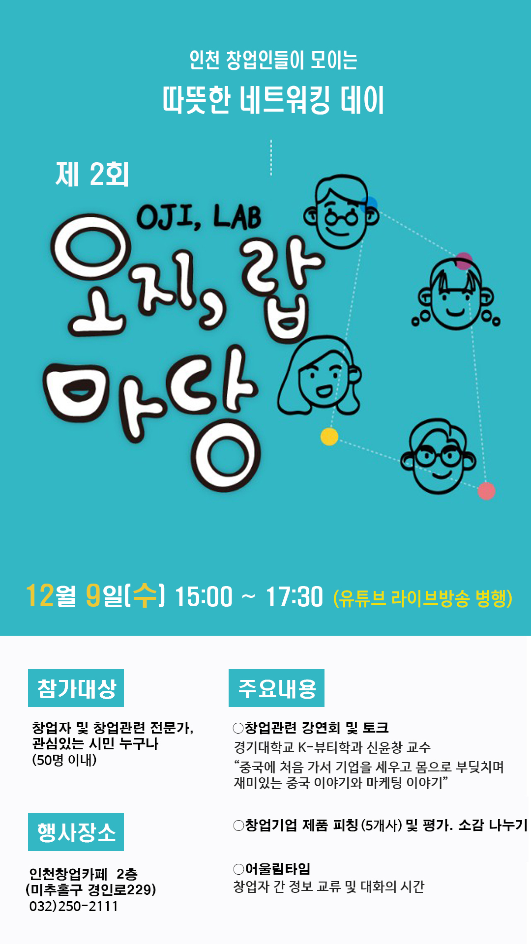 인천 창업인들이 모이는 따뜻한 네트워킹 데이
제2회 오지랍(OJI,LAB)마당
12월 9일(수) 15:00~17:30 (유튜브 라이브방송 병행)
참가대상 : 창업자 및 창업관련 전문가, 관심있는 시민 누구나 (50명 이내)
행사장소 : 인천창업카페 2층 (미추홀구 경인로 229) 032)250-2111
주요내용 
-창업관련 강연회 및 토크 경기대학교 K-뷰티학과 신윤창 교수 "중국에 처음 가서 기업을 세우고 몸으로 부딪치며 재미있는 중국 이야기와 마케팅 이야기"
- 창업기업 제품 피칭(5개사) 및 평가.소감 나누기
- 어울림타임 : 창업자 간 정보 교류 및 대화의 시간