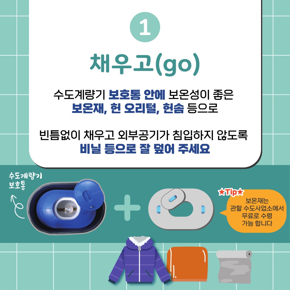 1. 채우고(go)
 <br />수도계량기 보호통 안에 보온성이 좋은 보온재, 헌 오리털, 헌솜 등으로
 <br />빈틈없이 채우고 외부공기가 침입하지 않도록 비닐 등으로 잘 덮어 주세요
 <br />수도계랑기 보호통 
 <br />TIP) 보온재는 관할 수도사업소에서 무료로 수령 가능 합니다.