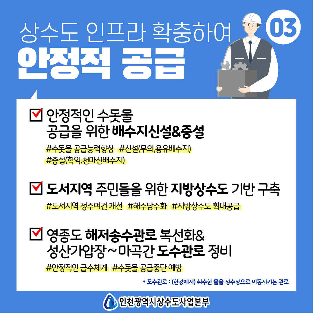 상수도 인프라 확충하여 안정적 공급
 <br />- 안정적인 수돗물 공급을 위한 배수지신설&증설
 <br />#수돗물 공급능력향상 #신설(무의,용유배수지) #증설(학익,천마산배수지)
 <br />- 도서지역 주민들을 위한 지방상수도 기반 구축
 <br />#도서지역 정주여건 개선 #해수담수화 #지방상수도 확대공급
 <br />- 영종도 해저송수관로 복선화&성산가압장~마곡간 도수관로 정비
 <br />#안정적인 급수체계 #수돗물 공급중단 예방
 <br />* 도수관로 : (한강에서) 취수한 물을 정수장으로 이동시키는 관로