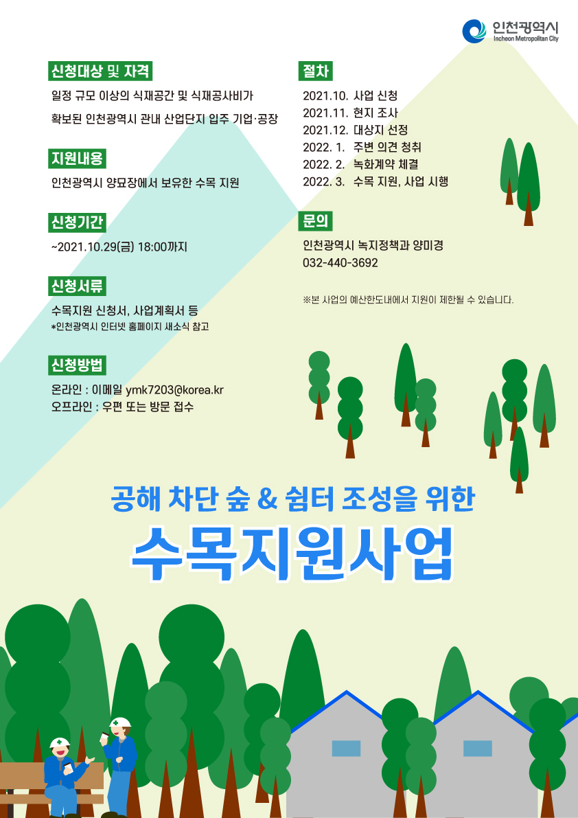 신청대상 및 자격
 <br />일정 규모 이상의 식재공간 및 식재공사비가 확보된 인천광역시 관내 산업단지 입주 기업.공장
 <br />지원내용
 <br />인천광역시 양묘장에서 보유한 수목 지원
 <br />신청기간 : ~2021.10.29(금) 18:00까지
 <br />신청서류
 <br />수목지원 신청서, 사업계획서 등
 <br />*인천광역시 인터넷 홈피에지 새소식 참고
 <br />신청방법 
 <br />온라인:이메일 ymk7203@korea.kr
 <br />오프라인 : 우편 또는 방문 접수
 <br />절차 
 <br />2021.10. 사업 신청
 <br />2021.11. 현지 조사
 <br />2021.12. 대상지 선정
 <br />2022.1. 주변 의견 정취
 <br />2022.2. 녹화계약 체결
 <br />2022.3. 수목지원, 사업 시행
 <br />문의 : 인천광역시 녹지정책과 양미경 032-440-3692
 <br />*본 사업의 예산한도내에서 지원이 제한될 수 있습니다.
 <br />
 <br />공해 차단 숲&쉼터 조성을 위한 수목지원사업