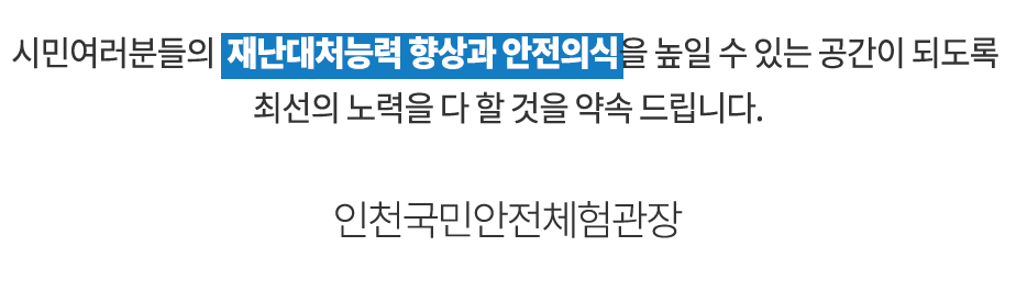 시민여러분들의 재난대처능력 향상과 안전의식을 높일 수 있는 공간이 되도록 최선의 노력을 다 할 것을 약속 드립니다. 인천국민안전체험관 추현만
