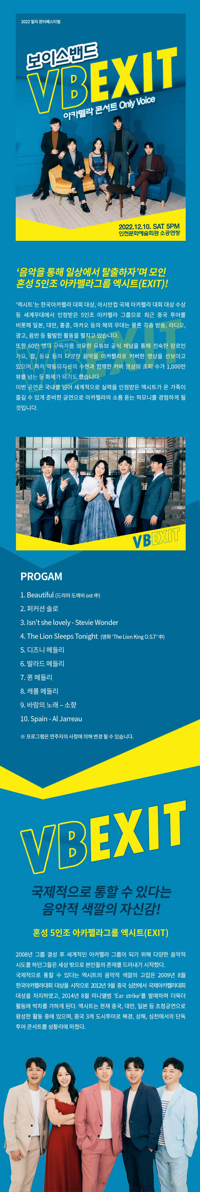 2022 얼리 윈터페스티벌 보이스밴드 VBEXIT 아카펠라 콘서트 Only Voices 2022.12.10. SAT 5PM 인천문화예술회관 공연장 음악을 통해 일상에서 탈출하자’며 모인 혼성 5인조 아카펠라그룹 엑시트(EXIT)! ‘엑시트’는 한국아카펠라 대회 대상, 아시안컵 국제 아카펠라 대회 대상 수상 등 세계무대에서 인정받은 5인조 아카펠라 그룹으로 최근 중국 투어를 비롯해 일본, 대만, 홍콩, 마카오 등의 해외 무대는 물론 각종 방송, 라디오, 광고, 음반 등 활발한 활동을 펼치고 있습니다. 또한 60만 명의 구독자를 보유한 유튜브 공식 채널을 통해 친숙한 장르인 가요, 팝, 동요 등의 다양한 음악을 아카펠라로 커버한 영상을 선보이고 있으며, 특히 악동뮤지션의 수현과 함께한 커버 영상의 조회 수가 1,000만 뷰를 넘는 등 화제가 되기도 했습니다. 이번 공연은 국내를 넘어 세계적으로 실력을 인정받은 엑시트가 온 가족이 즐길 수 있게 준비한 공연으로 아카펠라의 소름 돋는 하모니를 경험하게 될 것입니다. 프로그램 1. Beautiful - 드라마 도깨비 ost  2. 퍼커션 솔로 3. Isn't she lovely - Stevie Wonder​ 4. The Lion Sleeps Tonight - 영화 The Lion King O.S.T​ 5. 디즈니 메들리​ 6. 발라드 메들리 7. 퀸 메들리 8. 캐롤 메들리 9. 바람의 노래 – 소향 10. Spain - Al Jarreau ※ 프로그램은 연주자의 사정에 의해 변경 될 수 있습니다. 국제적으로 통할 수 있다는 음악적 색깔의 자신감! 혼성 5인조 아카펠라그룹 엑시트(EXIT) 2008년 그룹 결성 후 세계적인 아카펠라 그룹이 되기 위해 다양한 음악적 시도를 하던그들은 세상 밖으로 본인들의 존재를 드러내기 시작했다. 국제적으로 통할 수 있다는 엑시트의 음악적 색깔의 고집은 2009년 8월 한국아카펠라대회 대상을 시작으로 2012년 9월 중국 심천에서 국제아카펠라대회 대상을 차지하였고, 2014년 8월 미니앨범 ‘Ear strike’를 발매하며 더욱더 활동에 박차를 가하게 된다. 엑시트는 현재 중국, 대만, 일본 등 초청공연으로 왕성한 활동 중에 있으며, 중국 3개 도시투어로 북경, 상해, 심천에서의 단독 투어 콘서트를 성황리에 마쳤다.
