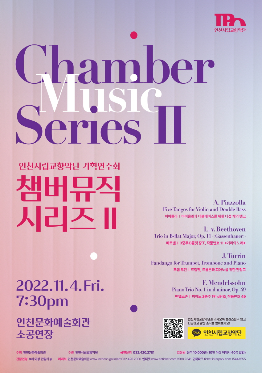 chamber series2 / 인천시립교향단 기획연주회 , 챔버뮤직 시리즈2 , 2022.11.4.Fri / 7:30pm / 인천문화예술회관 소공장 / 주최 : 인천문화예술회관 / 주관 : 인천시립교향악단 / 공연문의:032.0420.2781 / 입장권 : 전석10,000원 (10인 이상 예매시 40% 할인) / 관란연력 : 8세 이상 관란가능 피아졸라 : 바이올린과 더블베이스를 위한 다섯 개의 탱고 (편곡 안드레아스 뷔베케-거트슈타인) A. Piazzolla : 'Five Tangos' for Violin and Double Bass (arr. A. Wiebecke-Gottstein)     Vn. 박신혜  Db. 박사라 베토벤 : 3중주 B플랫 장조, 작품번호 11 <거리의 노래> L. v. Beethoven : Trio in B-flat Major, Op. 11 <Gassenhauer>     Cl. 이새롬  Vc. 김혜리   Pf. 이진영 조셉 투린 : 트럼펫, 트롬본과 피아노를 위한 판당고 J. Turrin : Fandango for Trumpet, Trombone and Piano     Trp. 양현호   Trb. 김솔   Pf. 손혜원 펠릭스 멘델스존 :　피아노 3중주 1번 d단조, 작품번호 49 F. Mendelssohn :  Piano Trio No. 1 in d minor, Op. 49     Vn. 강민지   Vc. 김혜리   Pf. 최승리