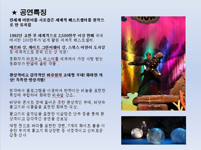 공연특징 : 전세계 어린이를 사로잡은 세계적 베스트셀러를 원작으로 한 뮤지컬 1992년 초판 후 세계적으로 2,500만여부 이상 판매 국네에서만 100만부가 넘게 팔린 세계적 베스느셀러, 에르바 상, 케이트 그린어웨이 상, 스위스 어린이 도서상등 세계적으로 권위 있는 상 석권! 동화작가 마르쿠스 피스터를 세계에서 가장 사랑 받는 동화작가가 반열에 올린 작품 , 환상적이고 감각적인 비쥬얼의 초대형 무대! 화려한 의상! 독특한 영상기법! 원작에서 홀로그램을 이용하여 반짝이는 비늘을 표현한 특징에 부합하여 화려한 비쥬얼 강조...    바닷속 콘서트 장에 들어온 듯한 환상적인 무대, 바닷속 물고기와 식물들을 표현한 화려한 의상, 물고기의 움직임을 표현한 익살맞은 안무 등을 통해 환상적이고 감각적인 공연을 선보임. 대형 천으로 바다를 표현한 장면, 7개의 화이트 볼을 이용한 무지개 물고기 회상장면 등 서정적이고 신비로운 감동 선사