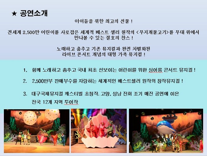 공연 소개 : 아이들을 위한 최고의 선물! 전세계 2,500만 어린이를 사로잡은 세계적 베스트 셀러 원작의 [무지개물고기]를 무대 위에서 만나볼 수 있는 절호의 찬스! 노래와 춤추고 기존 뮤지컬과 완전 차별화된 라이브 콘서트 개념의 대형 가족 뮤지컬! / 1. 함께 노래하고 춤추고 국내 최초 선보이는 어린이를 위한 싱어롱 콘서트 뮤지컬! ,  2. 2,600만부 판매부수를 자랑하는 세계적인 베스트셀러 원작의 창장뮤지컬! , 3. 대구국제뮤지컬 페스티벌 초청장, 고양, 성남 전회 조기 매진 공연에 이은 전국 12개 지역 투어작