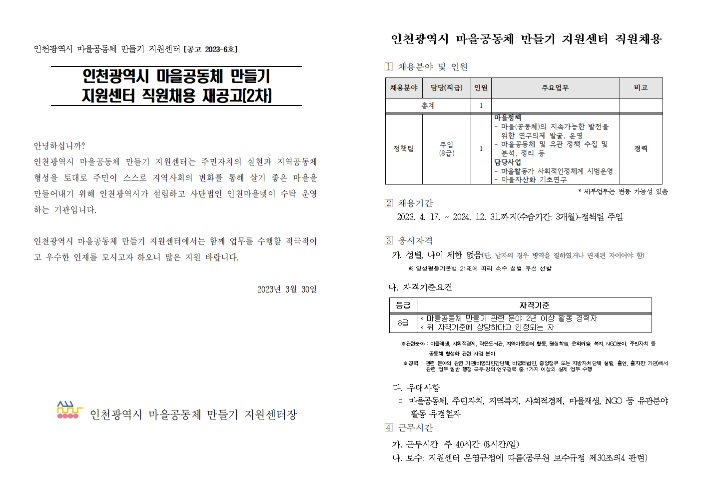 인천광역시 마을공동체 만들기 지원센터 [공고 2023-6호]

인천광역시 마을공동체 만들기 지원센터 직원채용 재공고(2차)




안녕하십니까? 
인천광역시 마을공동체 만들기 지원센터는 주민자치의 실현과 지역공동체 형성을 토대로 주민이 스스로 지역사회의 변화를 통해 살기 좋은 마을을 만들어내기 위해 인천광역시가 설립하고 사단법인 인천마을넷이 수탁 운영하는 기관입니다. 

인천광역시 마을공동체 만들기 지원센터에서는 함께 업무를 수행할 적극적이고 우수한 인재를 모시고자 하오니 많은 지원 바랍니다.

2023년 3월 30일






 인천광역시 마을공동체 만들기 지원센터장


인천광역시 마을공동체 만들기 지원센터 직원채용 

󰊱 채용분야 및 인원

채용분야
담당(직급)
인원
주요업무
비고
총계
1


정책팀
주임
(8급)
1
마을정책
- 마을(공동체)의 지속가능한 발전을 위한 연구의제 발굴, 운영
- 마을공동체 및 유관 정책 수집 및 분석, 정리 등
담당사업
- 마을활동가 사회적인정체계 시범운영
- 마을자산화 기초연구
경력


* 세부업무는 변동 가능성 있음
󰊲 채용기간
   2023. 4. 17. ~ 2024. 12. 31.까지(수습기간: 3개월)-정책팀 주임
   

󰊳 응시자격
  가. 성별, 나이 제한 없음(단, 남자의 경우 병역을 필하였거나 면제된 자이어야 함)
       ※ 양성평등기본법 21조에 따라 소수 성별 우선 선발
       
 나. 자격기준요건
 
등급
자격기준
8급
◦ 마을공동체 만들기 관련 분야 2년 이상 활동 경력자
◦ 위 자격기준에 상당하다고 인정되는 자

    ※관련분야 : 마을재생, 사회적경제, 작은도서관, 지역아동센터 활동, 평생학습, 문화예술, 복지, NGO분야, 주민자치 등 
                   공동체 활성화 관련 사업 분야
       ※경력 : 관련 분야의 관련 기관(비영리민간단체, 비영리법인, 중앙정부 또는 지방자치단체 설립, 출연, 출자한 기관)에서      관련 업무·일반 행정·근무·강의·연구경력 중 1가지 이상의 실제 업무 수행

  다. 우대사항
   ◦ 마을공동체, 주민자치, 지역복지, 사회적경제, 마을재생, NGO 등 유관분야         활동 유경험자
󰊴 근무시간
  가. 근무시간: 주 40시간 (8시간/일)
  나. 보수: 지원센터 운영규정에 따름(공무원 보수규정 제30조의4 관련)