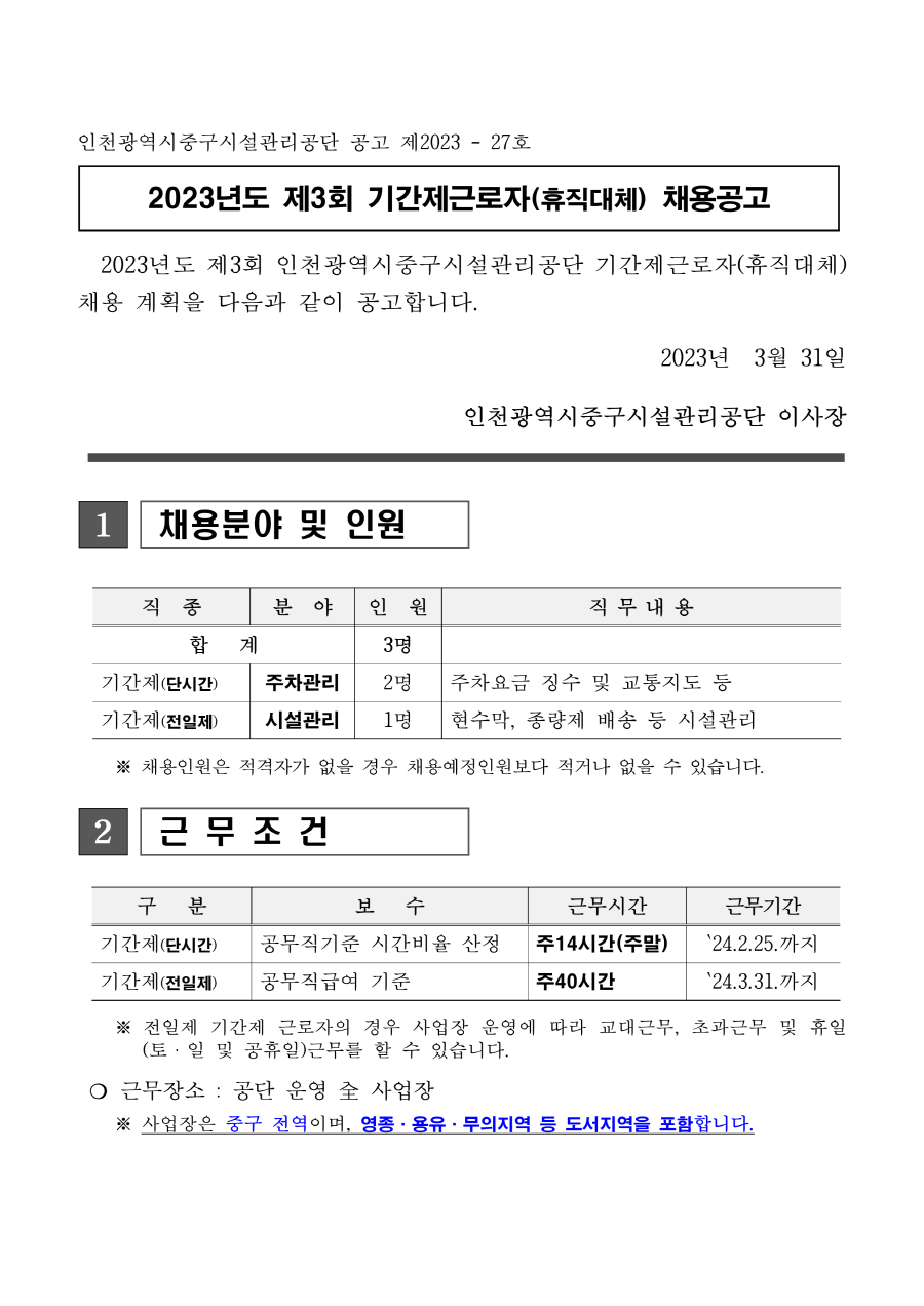 인천광역시중구시설관리공단 공고 제2023 - 27호
2023년도 제3회 기간제근로자(휴직대체) 채용공고
 2023년도 제3회 인천광역시중구시설관리공단 기간제근로자(휴직대체)
채용 계획을 다음과 같이 공고합니다. 2023년 3월 31일
인천광역시중구시설관리공단 이사장
1 채용분야 및 인원
 
직 종 분 야 인 원 직 무 내 용
합 계 3명
기간제(단시간) 주차관리 2명 주차요금 징수 및 교통지도 등
기간제(전일제) 시설관리 1명 현수막, 종량제 배송 등 시설관리
 ※ 채용인원은 적격자가 없을 경우 채용예정인원보다 적거나 없을 수 있습니다. 2 근 무 조 건
구 분 보 수 근무시간 근무기간
기간제(단시간) 공무직기준 시간비율 산정 주14시간(주말) ‵24.2.25.까지
기간제(전일제) 공무직급여 기준 주40시간 ‵24.3.31.까지
 ※ 전일제 기간제 근로자의 경우 사업장 운영에 따라 교대근무, 초과근무 및 휴일
(토ㆍ일 및 공휴일)근무를 할 수 있습니다. ❍ 근무장소 : 공단 운영 全 사업장
 ※ 사업장은 중구 전역이며, 영종·용유·무의지역 등 도서지역을 포함합니다.