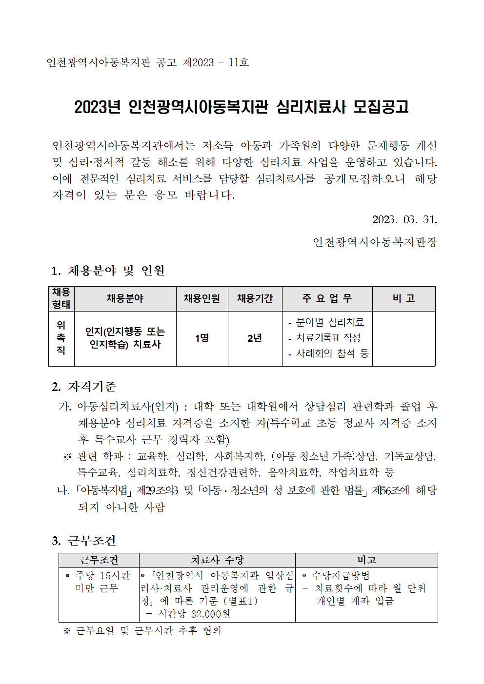 인천광역시아동복지관 공고 제2023 – 11호

2023년 인천광역시아동복지관 심리치료사 모집공고


 인천광역시아동복지관에서는 저소득 아동과 가족원의 다양한 문제행동 개선 및 심리정서적 갈등 해소를 위해 다양한 심리치료 사업을 운영하고 있습니다. 이에 전문적인 심리치료 서비스를 담당할 심리치료사를 공개모집하오니 해당 자격이 있는 분은 응모 바랍니다.


2023. 03. 31.
인천광역시아동복지관장


 1. 채용분야 및 인원

채용
형태
채용분야
채용인원
채용기간
주 요 업 무
비 고
위
촉
직
인지(인지행동 또는 인지학습) 치료사
1명
2년
 - 분야별 심리치료  
 - 치료기록표 작성
 - 사례회의 참석 등



 2. 자격기준
  가. 아동심리치료사(인지) : 대학 또는 대학원에서 상담심리 관련학과 졸업 후 채용분야 심리치료 자격증을 소지한 자(특수학교 초등 정교사 자격증 소지 후 특수교사 근무 경력자 포함)
   ※ 관련 학과 : 교육학, 심리학, 사회복지학, (아동·청소년·가족)상담, 기독교상담,
      특수교육, 심리치료학, 정신건강관련학, 음악치료학, 작업치료학 등
  나.「아동복지법」제29조의3 및「아동․청소년의 성 보호에 관한 법률」제56조에 해당되지 아니한 사람


근무조건
치료사 수당
비고
 ⁕ 주당 15시간 
   미만 근무


⁕「인천광역시 아동복지관 임상심리사·치료사 관리운영에 관한 규정」에 따른 기준 (별표1) 
 - 시간당 32,000원 
 ⁕ 수당지급방법 
 - 치료횟수에 따라 월 단위 
    개인별 계좌 입금

 3. 근무조건
   ※ 근무요일 및 근무시간 추후 협의